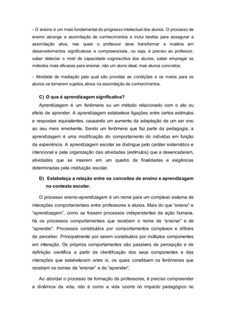 - O ensino é um meio fundamental do progresso intelectual dos alunos. O processo de
ensino abrange a assimilação de conhecimentos e inclui tarefas para assegurar a
assimilação ativa, nas quais o professor deve transformar a matéria em
desenvolvimentos significativos e compreensíveis, ou seja, é preciso ao professor,
saber detectar o nível de capacidade cognoscitiva dos alunos, saber empregar os
métodos mais eficazes para ensinar, não um aluno ideal, mas alunos concretos.
- Atividade de mediação pela qual são providas as condições e os meios para os
alunos se tornarem sujeitos ativos na assimilação de conhecimentos.
C) O que é aprendizagem significativa?
Aprendizagem é um fenômeno ou um método relacionado com o ato ou
efeito de aprender. A aprendizagem estabelece ligações entre certos estímulos
e respostas equivalentes, causando um aumento da adaptação de um ser vivo
ao seu meio envolvente. Sendo um fenômeno que faz parte da pedagogia, a
aprendizagem é uma modificação do comportamento do indivíduo em função
da experiência. A aprendizagem escolar se distingue pelo caráter sistemático e
intencional e pela organização das atividades (estímulos) que a desencadeiam,
atividades que se inserem em um quadro de finalidades e exigências
determinadas pela instituição escolar.
D) Estabeleça a relação entre os conceitos de ensino e aprendizagem
no contexto escolar.
O processo ensino-aprendizagem é um nome para um complexo sistema de
interações comportamentais entre professores e alunos. Mais do que “ensino” e
“aprendizagem”, como se fossem processos independentes da ação humana,
há os processos comportamentais que recebem o nome de “ensinar” e de
“aprender”. Processos constituídos por comportamentos complexos e difíceis
de perceber. Principalmente por serem constituídos por múltiplos componentes
em interação. Os próprios comportamentos são passíveis de percepção e de
definição científica a partir da identificação dos seus componentes e das
interações que estabelecem entre si, os quais constituem os fenômenos que
recebem os nomes de “ensinar” e de “aprender”.
Ao abordar o processo de formação de professores, é preciso compreender
a dinâmica da vida, isto é como a vida ocorre no impacto pedagógico no
 