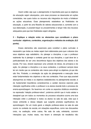 Assim então vejo que o planejamento é importante para que os objetivos
da educação sejam alcançados, pois esse processo se desenvolve em ações
conectadas, nas quais todos os recursos são integrados de modo a fortalecer
as ações educativas. Esse planejamento estabelece as finalidades da
educação, a partir de uma filosofia de valores educacionais e, somente com a
sua elaboração, é possível traçar os procedimentos e lançar mão dos recursos
adequados para que tais finalidades sejam atingidas.
3 - Explique a relação entre os elementos que constituem o plano
curricular: objetivos, conteúdos, organização e métodos de avaliação. (0,5
ponto).
Esses elementos são essenciais para constituir o plano curricular, é
necessário que todas as metas sejam bem elaboradas para que o alcance dos
seus objetivos seja satisfatório. Ao planejar a disciplina, o que o professor
realmente faz é planejar o contexto geral da sua disciplina, o qual deve ter a
particularidade de ser uma decorrência lógica dos objetivos dos alunos e da
escola. Por isso, deverá expressar uma unidade de ideias, de princípios e de
ação. Ao planejar a disciplina e os seus conteúdos, o professor sempre deve
ter em mente que os conteúdos são meios para atingir os objetivos, já que não
são fins. Portanto, a orientação da ação de planejamento e execução deve
estar fundamentada nos objetivos e não nos conteúdos. Para que seja possível
alcançarmos as metas e os objetivos estabelecidos no planejamento escolar, é
de fundamental importância considerarmos o caráter decisivo exercido pela
interação significativa entre o professor e os alunos durante todo o processo de
ensino-aprendizagem. Se levarmos em conta os aspectos didáticos envolvidos
na expressão “relação professor-aluno”, podemos admitir que é muito salutar e
desejável que em todos os momentos do processo educativo ocorra uma boa
interação entre o professor e todos os alunos na sala de aula, visto que é
nesse ambiente e dessa relação que surgirão produtos significativos de
aprendizagem. De um modo geral, a relação professor-aluno na sala de aula
ocorre no contexto da escola, em situações específicas, como nas discussões
orais, na avaliação, entre outras. Na sala de aula, entretanto, ocorrem
interações que, muitas vezes, nos levam à obtenção de resultados não
 