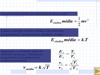 Energia cinética média: por intermédio da física, temos: Como a energia cinética média é diretamente proporcional a temperatura absoluta, temos: Importante: a velocidade média das moléculas de um gás, é diretamente proporcional a raiz quadrada da temperatura absoluta. 