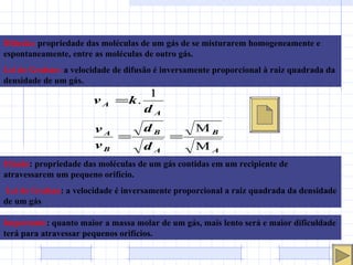 Difusão:   propriedade das moléculas de um gás de se misturarem homogeneamente e espontaneamente, entre as moléculas de outro gás.  Lei de Grahan:   a velocidade de difusão é inversamente proporcional à raiz quadrada da densidade de um gás. Efusão : propriedade das moléculas de um gás contidas em um recipiente de atravessarem um pequeno orifício. Lei de Grahan : a velocidade é inversamente proporcional a raiz quadrada da densidade de um gás Importante : quanto maior a massa molar de um gás, mais lento será e maior dificuldade terá para atravessar pequenos orifícios. 