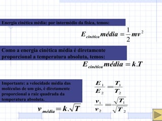 Energia cinética média: por intermédio da física, temos: Como a energia cinética média é diretamente proporcional a temperatura absoluta, temos: Importante: a velocidade média das moléculas de um gás, é diretamente proporcional a raiz quadrada da temperatura absoluta. 