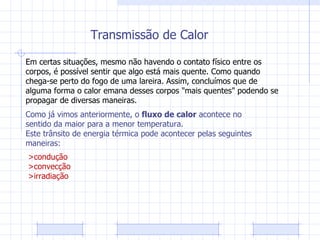 Transmissão de Calor Em certas situações, mesmo não havendo o contato físico entre os corpos, é possível sentir que algo está mais quente. Como quando chega-se perto do fogo de uma lareira. Assim, concluímos que de alguma forma o calor emana desses corpos "mais quentes" podendo se propagar de diversas maneiras. Como já vimos anteriormente, o  fluxo de calor  acontece no sentido da maior para a menor temperatura. Este trânsito de energia térmica pode acontecer pelas seguintes maneiras: >condução >convecção >irradiação 
