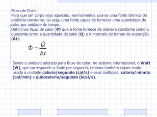 Fluxo de Calor Para que um corpo seja aquecido, normalmente, usa-se uma fonte térmica de potência constante, ou seja, uma fonte capaz de fornecer uma quantidade de calor por unidade de tempo. Definimos  fluxo de calor   ( Φ )  que a fonte fornece de maneira constante como o quociente entre a quantidade de calor ( Q ) e o intervalo de tempo de exposição ( Δt ): Sendo a unidade adotada para fluxo de calor, no sistema internacional, o  Watt (W) , que corresponde a Joule por segundo, embora também sejam muito usada a unidade  caloria/segundo (cal/s)  e seus múltiplos:  caloria/minuto (cal/min)  e  quilocaloria/segundo (kcal/s) . 