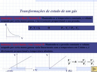 Transformações de estado de um gás Isotérmica – Lei de Boyle- Mariotte     Mantendo-se a temperatura constante, o volume ocupado por certa massa gasosa, é inversamente proporcional a sua pressão. P V P . V = k     P 1  . V 1  = P 2  . V 2 Isobárica – Leis Charles – Gay- Lussac     Mantendo-se a pressão constante o volume ocupado por certa massa gasosa varia linearmente com a temperatura em Celsius e, é diretamente proporcional a temperatura absoluta.   V t  0 C   - 273 0 C V T (K) 