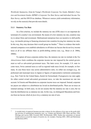7
Worldwide Summaries, Ernst & Young’s Worldwide Corporate Tax Guide, Deloitte’s Taxa-
tion and Investment Guides, KPMG’s Corporate Tax Rate Survey and Individual Income Tax
Rate Survey, and the OECD tax database. Whenever sources yield contradictory information,
we rely on the source(s) that provide most details.
3.1.1 Statutory Tax Rate
As a first criterion, we include the statutory tax rate (STR) since it is an important de-
terminant of a country’s tax environment. By means of a low statutory tax rate, countries may
try to attract firms and investment. Multinational enterprises have an incentive to shift profits
(e.g., via transfer pricing or financing structures) into countries levying low statutory tax rates.
In this way, they may decrease their overall group tax burden.11
Desai et al. 2006a
There is evidence that multi-
national companies even establish subsidiaries in off-shore tax havens that do not levy income
taxes at all to use affiliates there as profit-shifting entities (see, e.g., ,
2006b).
To capture all taxes corporate entities face, the statutory tax rate we include in the Tax
Attractiveness Index combines the corporate income tax rate imposed by the central govern-
ment as well as sub-central government taxes. The latter cover, for example, U.S. state in-
come taxes, Swiss cantonal taxes as well as regional trade taxes levied, for example, in Ger-
many. In case those taxes vary across administrative units, we either use averages (e.g., for
prefectural and municipal taxes in Japan) or figures of representative territorial communities
(e.g., New York for the United States, Zurich for Switzerland). If progressive tax rates apply
for either central or/and sub-central government taxes, we take the maximum tax rate into
account. In Estonia and Macedonia no corporate income taxes are imposed. Instead, corporate
tax payers are subject to a distribution tax levied on distributed profits. There are no taxes on
retained earnings. In both cases, we do not assume that the statutory tax rate is zero, but we
treat the distribution tax as statutory tax rate. In this way, we distinguish Macedonia and Esto-
nia from tax havens which de facto levy a statutory tax rate of zero.
11
A sizeable body of empirical literature provides evidence for the influence of tax rates on the profit shift-
ing activities of multinational enterprises (see, e.g., Grubert and Slemrod 1998; Hines and Rice 1994;
Huizinga and Laeven 2008; Overesch 2009; Weichenrieder 2009). Studies that concentrate on internal
transfer prices to reveal the impact of taxation are, for example, Clausing (2001, 2003) and Bartelsman
and Beetsma (2003).
 