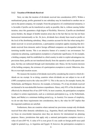 8
3.1.2 Taxation of Dividends Received
Next, we take the taxation of dividends received into consideration (DIV). Within a
multinational group, profits generated in one subsidiary may be transferred to another one or
sent to the parent company, for example. From the perspective of a multinational enterprise, it
is favorable if profits can be transferred as easily as possible, that is, without causing further
taxation, since this guarantees a high degree of flexibility. However, if profits are distributed
across borders, the danger of double taxation arises due to the fact that tax law has not been
harmonized internationally so far. De facto, dividends have already been taxed as profits at
the level of the distributing subsidiary. Many countries account for this fact when taxing divi-
dends received: in several jurisdictions, a participation exemption applies meaning that divi-
dends received from domestic and/or foreign affiliated companies are disregarded when de-
termining taxable income. This is an attractive feature of a country’s tax environment. For
corporate tax planning, a participation exemption is of particular significance. If, for example,
a holding company shall be established in a third country in order to exploit advantageous tax
provisions there, profits are not transferred directly from the operative unit to the parent com-
pany, but they are redirected through such intermediate unit. Hence, for the location decision
of the holding company, the existence of a participation exemption is crucial. Otherwise, dou-
ble or even triple taxation occurs.
We measure the taxation of dividends received by considering the extent to which div-
idends are tax exempt. In so doing, countries where dividends are not subject to tax at all
(100% exemption) receive the value one (DIV=1). This is the case in, for example Austria, the
Netherlands, and Belgium. However, for example, in Germany, 5% of any dividends received
are deemed to be non-deductible business expenditures. Hence, only 95% of the dividends can
effectively be obtained free of tax (DIV=0.95). In most countries, the participation exemption
is subject to certain requirements, such as a minimum participation (e.g., in the Netherlands,
Spain, and Malta) or a minimum holding period (e.g., in Austria). For reasons of simplicity,
we do not take these requirements into consideration, that is, the value for DIV implies that
the requested conditions are satisfied.
Furthermore, there are countries where national tax provisions exempt only dividends
received from other domestic subsidiaries (e.g., Argentina, Brazil, and Indonesia). However,
we focus on cross-border transaction since they are decisive for international tax planning
purposes. Hence, jurisdictions that apply only a national participation exemption receive a
value of zero (DIV=0). A value of 0 is even given if a tax credit on foreign profit taxes paid
might be granted (e.g., in Argentina and Egypt). If, however, the participation exemption is
 