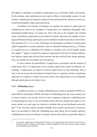 10
that applies to dividends is extended to capital gains (e.g., in Germany, Malta, and Austria).
On the contrary, other jurisdictions do not make an effort to avoid double taxation. In such
countries, capital gains are treated as ordinary income and taxed at the statutory tax rate (e.g.,
in the Slovak Republic, Japan, and South Korea).
According to the taxation of dividends, we quantify the taxation of capital gains by
considering the extent of tax exemption. If capital gains are completely disregarded when
determining taxable income, CG equals one. This is the case in, for example, New Zealand
where, by definition, capital gains are not subject to taxation. Moreover, for example, in Nica-
ragua and Panama foreign capital gains are not included in taxable income due to the territori-
ality principle (CG=1). As in case of dividends, the participation exemption for capital gains
might be dependent on certain conditions, such as a minimum holding period (e.g., in France)
or a taxation test (e.g., in Belgium). For example, in Australia, even a set of complex regula-
tions applies.13
In most countries the deductibility of capital losses corresponds with the taxation of
capital gains, that is, if capital gains are tax exempt, capital losses cannot be deducted. Ac-
cordingly, if capital gains are subject to taxation, capital losses are fully deductible. That is
why we do not account for the treatment of capital losses as a separate criterion. Luxembourg
represents an exception as capital losses and current value depreciations are tax deductible
although capital gains are not subject to tax.
Again, we assume the respective requirements to be met. If countries differen-
tiate between capital gains derived from domestic and those derived from foreign participa-
tions, we consider the cross-border case to be decisive.
3.1.4 Withholding Taxes
As further tax factors, we include withholding taxes raised on dividends (WHTD), in-
terest (WHTI), and royalties (WHTR). By means of withholding taxes, the source country tries
to secure its share in tax revenue. However, from companies’ perspective, withholding taxes
are disadvantageous since in case of dividends, profits that have already been subject to cor-
porate taxation are taxed again (in contrast to dividends that are not distributed across bor-
ders). If the receiving country exempts dividends from taxation (participation exemption),
there is no possibility to offset the withholding taxes paid. Hence, the tax burden caused by
withholding taxes cannot be reduced. In contrast, interest and royalties are generally subject to
13
In Australia, capital gains on the disposal of shares in a foreign company that is held at least 10% by an
Australian resident company may be partly or wholly disregarded to the extent that the foreign company
has an underlying active business.
 