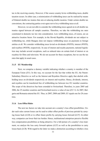 11
tax in the receiving country. However, if the source country levies withholding taxes, double
taxation occurs. In either case, a minimization of withholding taxes can be realized by means
of bilateral double tax treaties that aim at reducing double taxation. Under certain double tax
conventions, the contracting parties even agree not to levy withholding taxes at all.
However, we are not able to consider the withholding taxes agreed on in all double tax
treaties signed between all sample countries. Therefore, we take the withholding tax rates
constituted in domestic tax law into consideration. Low withholding taxes, of course, are an
attractive location factor. For example, in the Slovak Republic, dividends are not subject to
withholding tax, while Hungary does not impose withholding taxes on payments to foreign
entities at all. We consider withholding taxes levied on dividends (WHTD), interest (WHTI),
and royalties (WHTR), respectively. In case of interest and royalty payments, national legisla-
tion may include several exceptions, such as reduced rates on certain kind of interest or on
royalties for films and television. We do not account for these exceptions, but we use the tax
rates that apply in usual cases.
3.1.5 EU Membership
Next, we comprise a dummy variable indicating whether a country is member of the
European Union (EU). In this way, we account for the fact that within the EU, the Parent-
Subsidiary Directive as well as the Interest and Royalties Directive apply that abolish with-
holding taxes on dividends respectively on interest and royalties. Hence, dividends, interest,
and royalties can be transferred free of withholding tax between two EU member countries.
The scope of the directives has been extended to Switzerland. Therefore, in years 2005 and
2006, the 25 member countries and Switzerland receive a value of one (EU=1). In 2007, Bul-
garia and Romania entered the EU. Thus, in 2007, 2008 and 2009, EU equals one for 28 coun-
tries.
3.1.6 Loss Offset Rules
The next tax factors we take into account are a country’s loss offset possibilities. Un-
der such rules current losses can be used to either offset profits of previous periods by carry-
ing losses back (LCB) or to offset future profits by carrying losses forward (LCF). In either
way, companies can lower their tax burden. Hence, multinational enterprises perceive flexible
loss compensation possibilities as being attractive. For a full picture of a country’s loss treat-
ment, we analyze the loss carry forward options (LCF) as well as the possibilities to carry
losses back (LCB). With regard to the latter we make a distinction according to whether a loss
 