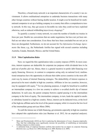 14
Therefore, a broad treaty network is an important characteristic of a country’s tax en-
vironment. It allows multinational enterprises to undertake business transactions with many
other foreign countries without fearing double taxation. It might even be beneficial for multi-
national companies to set up a holding company in a country that offers a comprehensive trea-
ty network. In this way, they get access to favorable tax rules they could not have exploited
otherwise, such as reduced withholding taxes (treaty shopping).15
To quantify a country’s treaty network, we count the number of double tax treaties in
force per year. Double tax conventions that are under negotiation, but have not yet been rati-
fied are not taken into consideration. Even those that have been concluded but are not yet in
force are disregarded. Furthermore, we do not account for Tax Information Exchange Agree-
ments like those, e.g., the Netherlands Antilles has signed with several countries including
Australia, Canada, Denmark, Mexico, and the United States.
3.1.9 Thin Capitalization Rules
Next, we regard the thin capitalization rules a country imposes (THIN). In most coun-
tries, interest expenses are deductible for corporate tax purposes while dividends have to be
paid out of profits after tax. Hence, there is a general incentive to prefer debt financing over
equity financing. However, in contrast to companies acting only on national level, multina-
tional enterprises have the opportunity to allocate their debts across countries in the most effi-
cient way by means of internal financing strategies. The deductibility of interest expenses is
perceived to be most valuable in high tax countries. Affiliates in low tax countries, however,
may be equipped with equity.16
see Mintz 2004
For tax planning purposes, it might be beneficial to establish
an intermediate company in a low tax country to achieve a so-called double dip of interest
deductions. In such case, the parent company borrows capital passing it to the intermediate
company in the form of equity. The intermediate company, in turn, lends the capital to anoth-
er subsidiary located in a high-tax country. Hence, interest can be deducted twice, at the level
of the high-tax affiliate and at the level of the parent company while it is taxed at the low level
of the intermediate group unit ( ).
To curb the intense use of debt financing, governments especially in high tax countries
have adopted thin capitalization rules (see Buettner et al. 2012, for an empirical analyses).
15
Mintz and Weichenrieder (2010) are first in analyzing the phenomenon of treaty shopping empirically.
They find that withholding taxes significantly increase the possibility of establishing an intermediate
holding company in a third country.
16
A substantial body of empirical literature confirms that taxation has an impact on corporate financing
decisions (see, e.g. Desai et al. 2004; Huizinga et al. 2008; Buettner et al. 2009).
 
