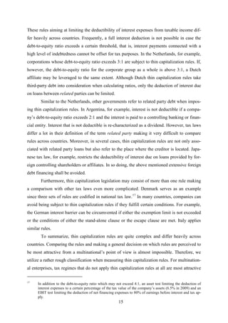 15
These rules aiming at limiting the deductibility of interest expenses from taxable income dif-
fer heavily across countries. Frequently, a full interest deduction is not possible in case the
debt-to-equity ratio exceeds a certain threshold, that is, interest payments connected with a
high level of indebtedness cannot be offset for tax purposes. In the Netherlands, for example,
corporations whose debt-to-equity ratio exceeds 3:1 are subject to thin capitalization rules. If,
however, the debt-to-equity ratio for the corporate group as a whole is above 3:1, a Dutch
affiliate may be leveraged to the same extent. Although Dutch thin capitalization rules take
third-party debt into consideration when calculating ratios, only the deduction of interest due
on loans between related parties can be limited.
Similar to the Netherlands, other governments refer to related party debt when impos-
ing thin capitalization rules. In Argentina, for example, interest is not deductible if a compa-
ny’s debt-to-equity ratio exceeds 2:1 and the interest is paid to a controlling banking or finan-
cial entity. Interest that is not deductible is re-characterized as a dividend. However, tax laws
differ a lot in their definition of the term related party making it very difficult to compare
rules across countries. Moreover, in several cases, thin capitalization rules are not only asso-
ciated with related party loans but also refer to the place where the creditor is located. Japa-
nese tax law, for example, restricts the deductibility of interest due on loans provided by for-
eign controlling shareholders or affiliates. In so doing, the above mentioned extensive foreign
debt financing shall be avoided.
Furthermore, thin capitalization legislation may consist of more than one rule making
a comparison with other tax laws even more complicated. Denmark serves as an example
since three sets of rules are codified in national tax law.17
To summarize, thin capitalization rules are quite complex and differ heavily across
countries. Comparing the rules and making a general decision on which rules are perceived to
be most attractive from a multinational’s point of view is almost impossible. Therefore, we
utilize a rather rough classification when measuring thin capitalization rules. For multination-
al enterprises, tax regimes that do not apply thin capitalization rules at all are most attractive
In many countries, companies can
avoid being subject to thin capitalization rules if they fulfill certain conditions. For example,
the German interest barrier can be circumvented if either the exemption limit is not exceeded
or the conditions of either the stand-alone clause or the escape clause are met. Italy applies
similar rules.
17
In addition to the debt-to-equity ratio which may not exceed 4:1, an asset test limiting the deduction of
interest expenses to a certain percentage of the tax value of the company’s assets (6.5% in 2009) and an
EBIT test limiting the deduction of net financing expenses to 80% of earnings before interest and tax ap-
ply.
 