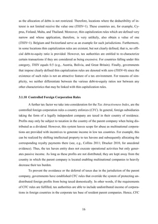16
as the allocation of debts is not restricted. Therefore, locations where the deductibility of in-
terest is not limited receive the value one (THIN=1). These countries are, for example, Cy-
prus, Finland, Malta, and Thailand. Moreover, thin capitalization rules which are defined very
narrow and whose application, therefore, is very unlikely, also obtain a value of one
(THIN=1). Belgium and Switzerland serve as an example for such jurisdictions. Furthermore,
in some locations thin capitalization rules are existent, but not clearly defined, that is, no offi-
cial debt-to-equity ratio is provided. However, tax authorities are entitled to re-characterize
certain transactions if they are considered as being excessive. For countries falling under this
category, THIN equals 0.5 (e.g., Austria, Bolivia, and Great Britain). Finally, governments
that impose clearly defined thin capitalization rules are denoted with zero (THIN=0) since the
existence of such rules is not an attractive feature of a tax environment. For reasons of sim-
plicity, we neither differentiate between the various debt-to-equity ratios nor between any
other characteristics that may be linked with thin capitalization rules.
3.1.10 Controlled Foreign Corporation Rules
A further tax factor we take into consideration for the Tax Attractiveness Index, are the
controlled foreign corporation rules a country enforces (CFC). In general, foreign subsidiaries
taking the form of a legally independent company are taxed in their country of residence.
Profits may only be subject to taxation in the country of the parent company when being dis-
tributed as a dividend. However, this system leaves scope for abuse as multinational corpora-
tions are provided with incentives to generate income in low tax countries. For example, this
can be realized by shifting intellectual property to tax havens and subsequently allocating the
corresponding royalty payments there (see, e.g., Collins 2011; Drucker 2010, for anecdotal
evidence). Thus, the tax haven entity does not execute operational activities but only gener-
ates passive income. As long as these profits are not distributed, they are kept away from the
country in which the parent company is located enabling multinational companies to heavily
decrease their tax burden.
To prevent the avoidance or the deferral of taxes due in the jurisdiction of the parent
company, governments have established CFC rules that override the system of protecting un-
distributed foreign profits from being taxed domestically. In other words, if the requirements
of CFC rules are fulfilled, tax authorities are able to include undistributed income of corpora-
tions in foreign countries in the corporate tax base of resident parent companies. Hence, CFC
 
