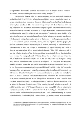 17
rules protect the domestic tax base from erosion and secure tax revenue. In most countries, a
tax credit is available for foreign taxes that have already been paid.18
The conditions for CFC rules vary across countries. However, three main dimensions
can be identified. First, CFC rules refer to foreign affiliates that are controlled or owned to a
certain extent by resident companies. However, definitions of control differ a lot. In Canada,
for example, it is sufficient if the domestic company owns at least 1% of the shares in the for-
eign corporation and in addition, the domestic company together with related persons directly
or indirectly owns at least 10%. In contrast, for example, French CFC rules require a domestic
participation of at least 50%. Moreover, the percentages of voting rights or the decisive influ-
ence might be taken into account when defining whether a foreign corporation is under con-
trol of domestic entities. Second, the activity or the income of the foreign corporation has to
be of passive nature (such as dividends, interest, rent, and royalties). For this purpose, the
question whether the assets of a subsidiary are of financial nature may be considered as well.
Under Danish CFC rules, for example, a threshold of 10% applies, meaning that a share of
financial assets exceeding 10% is considered to be harmful. Third, CFC rules apply only in
case the effective taxation of the foreign subsidiary is substantially lower than that of the
home country. For example, Finnish CFC rules define that an effective tax rate of less than
60% of the Finnish corporate income tax rate of 26% (for 2009) is too low. In Japan, a foreign
entity needs at least to be taxed at 25% not to be subject to CFC legislation. For Korean tax
purposes, a low tax jurisdiction is a foreign country with an average effective tax rate of 15%
or less. Some governments (such as Sweden and Lithuania) publish ‘white lists’ containing
countries whose tax regimes are generally not perceived as being harmful. In contrast, e.g.,
Italy issues a ‘black list’ that defines 71 countries and territories as tax havens. Under Portu-
guese CFC rules, a country is considered to be a low tax jurisdiction if it is included in a list
of tax haven territories provided by the Portuguese tax authorities. In some European coun-
tries, CFC legislation explicitly includes exemptions for controlled foreign corporations locat-
ed within the European Economic Area (EEA) meaning that such subsidiaries generally do
not fall under the scope of CFC rules. Moreover, in many cases, CFC rules do not apply for
countries a double tax treaty has been concluded with. Remarkably, the Italian black list still
contains certain European territories including Malta, Cyprus, and Luxembourg. In addition,
Sweden explicitly excludes Belgium, Estonia, Ireland, Luxemburg, and the Netherlands from
18
Weichenrieder (1996) develops a model to analyze the impact of anti tax avoidance provisions. He finds
that anti tax avoidance legislation distorts the portfolio choice of the foreign subsidiary and, thus, has an
influence on capital allocation.
 