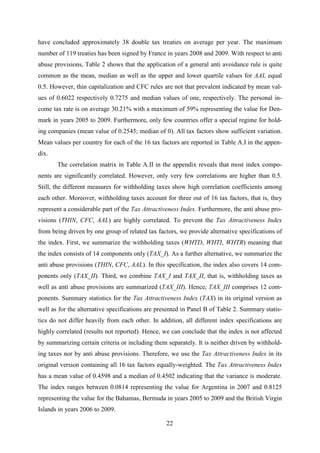 22
have concluded approximately 38 double tax treaties on average per year. The maximum
number of 119 treaties has been signed by France in years 2008 and 2009. With respect to anti
abuse provisions, Table 2 shows that the application of a general anti avoidance rule is quite
common as the mean, median as well as the upper and lower quartile values for AAL equal
0.5. However, thin capitalization and CFC rules are not that prevalent indicated by mean val-
ues of 0.6022 respectively 0.7275 and median values of one, respectively. The personal in-
come tax rate is on average 30.21% with a maximum of 59% representing the value for Den-
mark in years 2005 to 2009. Furthermore, only few countries offer a special regime for hold-
ing companies (mean value of 0.2545; median of 0). All tax factors show sufficient variation.
Mean values per country for each of the 16 tax factors are reported in Table A.I in the appen-
dix.
The correlation matrix in Table A.II in the appendix reveals that most index compo-
nents are significantly correlated. However, only very few correlations are higher than 0.5.
Still, the different measures for withholding taxes show high correlation coefficients among
each other. Moreover, withholding taxes account for three out of 16 tax factors, that is, they
represent a considerable part of the Tax Attractiveness Index. Furthermore, the anti abuse pro-
visions (THIN, CFC, AAL) are highly correlated. To prevent the Tax Attractiveness Index
from being driven by one group of related tax factors, we provide alternative specifications of
the index. First, we summarize the withholding taxes (WHTD, WHTI, WHTR) meaning that
the index consists of 14 components only (TAX_I). As a further alternative, we summarize the
anti abuse provisions (THIN, CFC, AAL). In this specification, the index also covers 14 com-
ponents only (TAX_II). Third, we combine TAX_I and TAX_II, that is, withholding taxes as
well as anti abuse provisions are summarized (TAX_III). Hence, TAX_III comprises 12 com-
ponents. Summary statistics for the Tax Attractiveness Index (TAX) in its original version as
well as for the alternative specifications are presented in Panel B of Table 2. Summary statis-
tics do not differ heavily from each other. In addition, all different index specifications are
highly correlated (results not reported). Hence, we can conclude that the index is not affected
by summarizing certain criteria or including them separately. It is neither driven by withhold-
ing taxes nor by anti abuse provisions. Therefore, we use the Tax Attractiveness Index in its
original version containing all 16 tax factors equally-weighted. The Tax Attractiveness Index
has a mean value of 0.4598 and a median of 0.4502 indicating that the variance is moderate.
The index ranges between 0.0814 representing the value for Argentina in 2007 and 0.8125
representing the value for the Bahamas, Bermuda in years 2005 to 2009 and the British Virgin
Islands in years 2006 to 2009.
 