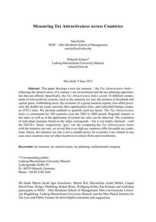 Measuring Tax Attractiveness across Countries
Sara Keller
WHU – Otto Beisheim School of Management
sara.keller@whu.edu
Deborah Schanz*
Ludwig-Maximilians-University Munich
schanz@lmu.de
This draft: 9 June 2013
Abstract: This paper develops a new tax measure – the Tax Attractiveness Index –
reflecting the attractiveness of a country’s tax environment and the tax planning opportuni-
ties that are offered. Specifically, the Tax Attractiveness Index covers 16 different compo-
nents of real-world tax systems, such as the statutory tax rate, the taxation of dividends and
capital gains, withholding taxes, the existence of a group taxation regime, loss offset provi-
sion, the double tax treaty network, thin capitalization rules, and controlled foreign compa-
ny (CFC) rules. We develop methods to quantify each tax factor. The Tax Attractiveness
Index is constructed for 100 countries over the 2005 to 2009 period. Regional clusters in
the index as well as in the application of certain tax rules can be observed. The evaluation
of individual countries based on the index corresponds – but is not totally identical – with
the OECD’s ‘black’ respectively ‘grey’ list. By comparing the Tax Attractiveness Index
with the statutory tax rate, we reveal that even high tax countries offer favorable tax condi-
tions. Hence, the statutory tax rate is not a suitable proxy for a country’s tax climate in any
case since countries may set other incentives to attract firms and investments.
Keywords: tax measure, tax attractiveness, tax planning, multinational company
* Corresponding author:
Ludwig-Maximilians-University Munich
Ludwigstraße 28/RG IV
D - 80539 Munich, Germany
Phone: +49 89 2180 3681
We thank Martin Jacob, Igor Goncharov, Martin Ruf, Maximilian André Müller, Caspar
David Peter, Holger Theßeling, Robert Risse, Wolfgang Schön, Kai Konrad, and workshop
participants at WHU – Otto Beisheim School of Management, Otto-von-Guericke Univer-
sity Magdeburg, Ludwig-Maximilians-University Munich, and the Max Planck Institute for
Tax Law and Public Finance for their helpful comments and suggestions.
 