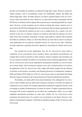 32
provide very favorable tax conditions as reflected by high index values. However, certain Eu-
ropean countries, such as Luxembourg, Cyprus, the Netherlands, Ireland, and Malta also
achieve high index values. In further analyses, we observe regional clusters in the Tax Attrac-
tiveness Index and certain tax rules. Moreover, we show that the index corresponds with the
OECD lists of countries and tax regimes that are perceived as constituting harmful tax compe-
tition. However, several exceptions can be noticed revealing that certain countries were re-
moved from the OECD list although their tax environments did not change significantly. Fur-
thermore, we find that the statutory tax rate is not a suitable proxy for a country’s tax envi-
ronment in any case. In contrast, countries set incentives other than the statutory tax rate to
attract firms and investments. Especially in Europe, many high tax countries offer extremely
favorable tax conditions. Finally, we show that effective tax rates that are used in several pre-
vious publications are not perfectly correlated with the Tax Attractiveness Index. Therefore,
the index represents a genuinely innovative approach to measuring tax climates across coun-
tries.
Our research has several implications: first, the Tax Attractiveness Index allows a
comparison of tax environments across countries. Hence, governments and politicians can
compare their current tax position to other countries. Second, companies and consultants can
use our research to identify favorable tax environments and tax planning opportunities. Third,
the Tax Attractiveness Index can be employed by international researchers as a new tax meas-
ure in future studies. Since existing tax measures cover only a limited number of tax factors,
the application of the Tax Attractiveness Index might yield further insights into the influence
of taxation on the location, investment, and financing decisions of multinational companies.
Keller and Schanz (2013) make use of the Tax Attractiveness Index to yield deeper knowledge
about the impact of taxation on the location decisions of German multinational enterprises.
Nevertheless, our study suffers from certain limitations. First, although the Tax Attrac-
tiveness Index includes more tax factors than existing tax measures, it still does not capture all
components of a tax system. For example, depreciation methods are neglected. Second, we do
not manage to include all characteristics of certain tax factors. Complex requirements that are
associated with several components are not taken into consideration. Hence, we use rather
simplified measurement procedures in some cases. Finally, the Tax Attractiveness Index
summarizes the attractiveness of a country’s tax environment in one figure. However, it de-
pends on multinational companies’ individual tax planning strategies which tax factors to take
into account.
 