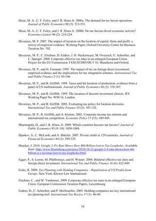 34
Desai, M. A., C. F. Foley, and J. R. Hines Jr. 2006a. The demand for tax haven operations.
Journal of Public Economics 90 (3): 513-531.
Desai, M. A., C. F. Foley, and J. R. Hines Jr. 2006b. Do tax havens divert economic activity?
Economics Letters 90 (2): 219-224.
Devereux, M. P. 2007. The impact of taxation on the location of capital, firms and profit: a
survey of empirical evidence. Working Paper, Oxford University Centre for Business
Taxation No. 702.
Devereux, M. P., C. Elschner, D. Endres, J. H. Heckemeyer, M. Overesch, U. Schreiber, and
C. Spengel. 2008. Corporate effective tax rates in an enlarged European Union.
Project for the EU Commission TAXUD/2005/DE/3 10, Mannheim and Oxford.
Devereux, M. P., and H. Freeman. 1995. The impact of tax on foreign direct investment:
empirical evidence and the implications for tax integration schemes. International Tax
and Public Finance 2 (1): 85-106.
Devereux, M. P., and R. Griffith. 1998. Taxes and the location of production: evidence from a
panel of US multinationals. Journal of Public Economics 68 (3): 335-367.
Devereux, M. P., and R. Griffith. 1999. The taxation of discrete investment choices. IFS
Working Paper No. W98/16, London.
Devereux, M. P., and R. Griffith. 2003. Evaluating tax policy for location decisions.
International Tax and Public Finance 10 (2): 107-126.
Devereux, M. P., R. Griffith, and A. Klemm. 2002. Corporate income tax reforms and
international tax competition. Economic Policy 17 (35): 449-495.
Dharmapala, D., and J. R. Hines, Jr. 2009. Which countries become tax havens? Journal of
Public Economics 93 (9–10): 1058-1068.
Djankov, S., C. McLiesh, and A. Shleifer. 2007. Private credit in 129 countries. Journal of
Financial Economics 84 (2): 299-329.
Drucker, J. 2010. Google 2.4% Rate Shows How $60 Billion Lost to Tax Loopholes. Available
from: http://www.bloomberg.com/news/2010-10-21/google-2-4-rate-shows-how-60-
billion-u-s-revenue-lost-to-tax-loopholes.html.
Egger, P., S. Loretz, M. Pfaffermayr, and H. Winner. 2009. Bilateral effective tax rates and
foreign direct investment. International Tax and Public Finance 16 (6): 822-849.
Eicke, R. 2009. Tax Planning with Holding Companies – Repatriation of US Profits from
Europe. New York: Kluwer Law International.
Elschner, C., and W. Vanborren. 2009. Corporate effective tax rates in an enlarged European
Union. European Commission Taxation Papers, Luxembourg.
Endres, D., C. Schreiber, and P. Dorfmueller. 2005. Holding companies are key international
tax planning tool. International Tax Review 17 (1): 46-49.
 