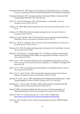 35
European Commission. 1992. Report of the Committee of Independent Experts on Company
Taxation. Luxembourg: Office for Official Publications of the European Communities.
European Commission. 2001. Company taxation in the Internal Market. Commission Staff
Working Paper SEC(2001) 1681 final, Brussels.
Feld, L. P., and J. H. Heckemeyer. 2011. FDI and taxation: a meta-study. Journal of
Economic Surveys 25 (2): 233-272.
Graham, J. R. 1996a. Debt and the marginal tax rate. Journal of Financial Economics 41 (1):
41-73.
Graham, J. R. 1996b. Proxies for the corporate marginal tax rate. Journal of Financial
Economics 42 (2): 187-221.
Grubert, H., and J. Slemrod. 1998. The effect of taxes on investment and income shifting to
Puerto Rico. Review of Economics & Statistics 80 (3): 365-373.
Hall, R. E., and D. W. Jorgenson. 1967. Tax policy and investment behavior. The American
Economic Review 57 (3): 391-414.
Hartman, D. G. 1984. Tax policy and foreign direct investment in the United States. National
Tax Journal 37 (4): 475-487.
Hebous, S., M. Ruf, and A. J. Weichenrieder. 2011. The effects of taxation on the location
decision of multinational firms: M&A versus greenfield investments. National Tax
Journal 64 (3): 817-838.
Hines, J. R., Jr. 1997. Tax policy and the activities of multinational corporations. In Fiscal
Policy: Lessons From Economic Research, edited by A. J. Auerbach. Cambridge: MIT
Press, 401-445.
Hines, J. R., Jr. 1999. Lessons from behavioral responses to international taxation. National
Tax Journal 52 (2): 305-322.
Hines, J. R., Jr., and E. M. Rice. 1994. Fiscal paradise: foreign tax havens and American
business. The Quarterly Journal of Economics 109 (1): 149-182.
Huizinga, H., and L. Laeven. 2008. International profit shifting within multinationals: a multi-
country perspective. Journal of Public Economics 92 (5–6): 1164-1182.
Huizinga, H., L. Laeven, and G. Nicodeme. 2008. Capital structure and international debt
shifting. Journal of Financial Economics 88 (1): 80-118.
Hung, M. 2000. Accounting standards and value relevance of financial statements: an
international analysis. Journal of Accounting and Economics 30 (3): 401-420.
Isidore, C. 2012. U.S. corporate tax rate: No. 1 in the world. Available from:
http://money.cnn.com/2012/03/27/pf/taxes/corporate-taxes/index.htm.
Jacob, M., and I. Goncharov. 2012. Accrual accounting and tax revenues. SSRN Working
Paper.
 