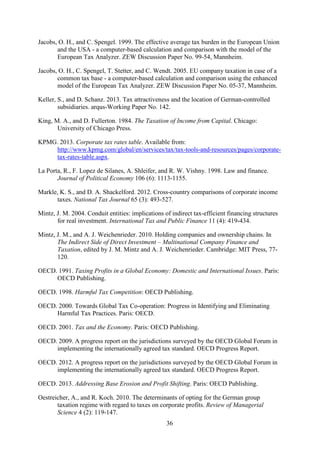 36
Jacobs, O. H., and C. Spengel. 1999. The effective average tax burden in the European Union
and the USA - a computer-based calculation and comparison with the model of the
European Tax Analyzer. ZEW Discussion Paper No. 99-54, Mannheim.
Jacobs, O. H., C. Spengel, T. Stetter, and C. Wendt. 2005. EU company taxation in case of a
common tax base - a computer-based calculation and comparison using the enhanced
model of the European Tax Analyzer. ZEW Discussion Paper No. 05-37, Mannheim.
Keller, S., and D. Schanz. 2013. Tax attractiveness and the location of German-controlled
subsidiaries. arqus-Working Paper No. 142.
King, M. A., and D. Fullerton. 1984. The Taxation of Income from Capital. Chicago:
University of Chicago Press.
KPMG. 2013. Corporate tax rates table. Available from:
http://www.kpmg.com/global/en/services/tax/tax-tools-and
.
-resources/pages/corporate-
tax-rates-table.aspx
La Porta, R., F. Lopez de Silanes, A. Shleifer, and R. W. Vishny. 1998. Law and finance.
Journal of Political Economy 106 (6): 1113-1155.
Markle, K. S., and D. A. Shackelford. 2012. Cross-country comparisons of corporate income
taxes. National Tax Journal 65 (3): 493-527.
Mintz, J. M. 2004. Conduit entities: implications of indirect tax-efficient financing structures
for real investment. International Tax and Public Finance 11 (4): 419-434.
Mintz, J. M., and A. J. Weichenrieder. 2010. Holding companies and ownership chains. In
The Indirect Side of Direct Investment – Multinational Company Finance and
Taxation, edited by J. M. Mintz and A. J. Weichenrieder. Cambridge: MIT Press, 77-
120.
OECD. 1991. Taxing Profits in a Global Economy: Domestic and International Issues. Paris:
OECD Publishing.
OECD. 1998. Harmful Tax Competition: OECD Publishing.
OECD. 2000. Towards Global Tax Co-operation: Progress in Identifying and Eliminating
Harmful Tax Practices. Paris: OECD.
OECD. 2001. Tax and the Economy. Paris: OECD Publishing.
OECD. 2009. A progress report on the jurisdictions surveyed by the OECD Global Forum in
implementing the internationally agreed tax standard. OECD Progress Report.
OECD. 2012. A progress report on the jurisdictions surveyed by the OECD Global Forum in
implementing the internationally agreed tax standard. OECD Progress Report.
OECD. 2013. Addressing Base Erosion and Profit Shifting. Paris: OECD Publishing.
Oestreicher, A., and R. Koch. 2010. The determinants of opting for the German group
taxation regime with regard to taxes on corporate profits. Review of Managerial
Science 4 (2): 119-147.
 