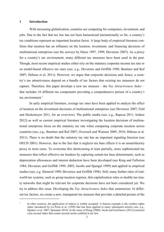 1
1 Introduction
With increasing globalization, countries are competing for companies, investment, and
jobs. Due to the fact that tax law has not been harmonized internationally so far, a country’s
tax conditions represent an important location factor. A large body of empirical literature con-
firms that taxation has an influence on the location, investment, and financing decisions of
multinational enterprises (see the surveys by Hines 1997, 1999; Devereux 2007). As a proxy
for a country’s tax environment, many different tax measures have been used in the past.
Though, most recent empirical studies either rely on the statutory corporate income tax rate or
on model-based effective tax rates (see, e.g., Devereux and Griffith 1998; Buettner and Ruf
2007; Hebous et al. 2011). However, we argue that corporate decisions and, hence, a coun-
try’s tax attractiveness depend on a bundle of tax factors that existing tax measures do not
capture. Therefore, this paper develops a new tax measure – the Tax Attractiveness Index –
that includes 16 different tax components providing a comprehensive picture of a country’s
tax environment.1
In early empirical literature, average tax rates have been applied to analyze the effect
of taxation on the investment decisions of multinational enterprises (see Devereux 2007; Feld
and Heckemeyer 2011, for an overview). The public media (see, e.g., Rapoza 2011; Isidore
2012) as well as current empirical literature investigating the location decisions of multina-
tional enterprises focus on the statutory tax rate when comparing corporate taxation across
countries (see, e.g., Buettner and Ruf 2007; Overesch and Wamser 2009, 2010; Hebous et al.
2011). There is no doubt that the statutory tax rate has an important signaling function (see
OECD 2001). However, due to the fact that it neglects tax base effects it is an unsatisfactory
proxy in most cases. To overcome this shortcoming at least partially, more sophisticated tax
measures that reflect effective tax burdens by capturing certain tax base determinants, such as
depreciation allowances and interest deduction have been developed (see King and Fullerton
1984; Devereux and Griffith 1999, 2003; Jacobs and Spengel 1999) and applied in empirical
studies (see, e.g. Slemrod 1990; Devereux and Griffith 1998). Still, many further rules of real-
world tax systems, such as group taxation regimes, thin capitalization rules or double tax trea-
ty networks that might be relevant for corporate decisions have not been considered yet. We
try to address this issue. Developing the Tax Attractiveness Index that summarizes 16 differ-
ent tax factors, we create a new, transparent tax measure that provides a detailed picture of the
1
In other contexts, the application of indices is widely accepted. A famous example is the creditor rights
index introduced by La Porta et al. (1998) that has been applied in many subsequent articles (see, e.g.,
Djankov et al. 2007; Spamann 2010). In the sense of Hung (2000), Jacob and Goncharov (2012) construct
a tax accrual index that counts accrual norms codified in tax law.
 