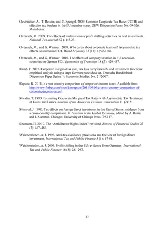 37
Oestreicher, A., T. Reister, and C. Spengel. 2009. Common Corporate Tax Base (CCTB) and
effective tax burdens in the EU member states. ZEW Discussion Paper No. 09-026,
Mannheim.
Overesch, M. 2009. The effects of multinationals' profit shifting activities on real investments.
National Tax Journal 62 (1): 5-23.
Overesch, M., and G. Wamser. 2009. Who cares about corporate taxation? Asymmetric tax
effects on outbound FDI. World Economy 32 (12): 1657-1684.
Overesch, M., and G. Wamser. 2010. The effects of company taxation in EU accession
countries on German FDI. Economics of Transition 18 (3): 429-457.
Ramb, F. 2007. Corporate marginal tax rate, tax loss carryforwards and investment functions:
empirical analysis using a large German panel data set. Deutsche Bundesbank
Discussion Paper Series 1: Economic Studies, No. 21/2007.
Rapoza, K. 2011. A cross country comparison of corporate income taxes. Available from:
http://www.forbes.com/sites/kenrapoza/2011/09/09/a-cross-country-comparison-of-
corporate-income-taxes/.
Shevlin, T. 1990. Estimating Corporate Marginal Tax Rates with Asymmetric Tax Treatment
of Gains and Losses. Journal of the American Taxation Association 11 (2): 51.
Slemrod, J. 1990. Tax effects on foreign direct investment in the United States: evidence from
a cross-country comparison. In Taxation in the Global Economy, edited by A. Razin
and J. Slemrod. Chicago: University of Chicago Press, 79-117.
Spamann, H. 2010. The “Antidirector Rights Index” revisited. Review of Financial Studies 23
(2): 467-486.
Weichenrieder, A. J. 1996. Anti-tax-avoidance provisions and the size of foreign direct
investment. International Tax and Public Finance 3 (1): 67-81.
Weichenrieder, A. J. 2009. Profit shifting in the EU: evidence from Germany. International
Tax and Public Finance 16 (3): 281-297.
 