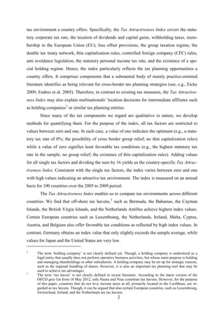 2
tax environment a country offers. Specifically, the Tax Attractiveness Index covers the statu-
tory corporate tax rate, the taxation of dividends and capital gains, withholding taxes, mem-
bership in the European Union (EU), loss offset provisions, the group taxation regime, the
double tax treaty network, thin capitalization rules, controlled foreign company (CFC) rules,
anti avoidance legislation, the statutory personal income tax rate, and the existence of a spe-
cial holding regime. Hence, the index particularly reflects the tax planning opportunities a
country offers. It comprises components that a substantial body of mainly practice-oriented
literature identifies as being relevant for cross-border tax planning strategies (see, e.g., Eicke
2009; Endres et al. 2005). Therefore, in contrast to existing tax measures, the Tax Attractive-
ness Index may also explain multinationals’ location decisions for intermediate affiliates such
as holding companies2
Since many of the tax components we regard are qualitative in nature, we develop
methods for quantifying them. For the purpose of the index, all tax factors are restricted to
values between zero and one. In each case, a value of one indicates the optimum (e.g., a statu-
tory tax rate of 0%; the possibility of cross border group relief; no thin capitalization rules)
while a value of zero signifies least favorable tax conditions (e.g., the highest statutory tax
rate in the sample; no group relief; the existence of thin capitalization rules). Adding values
for all single tax factors and dividing the sum by 16 yields us the country-specific Tax Attrac-
tiveness Index. Consistent with the single tax factors, the index varies between zero and one
with high values indicating an attractive tax environment. The index is measured on an annual
basis for 100 countries over the 2005 to 2009 period.
or similar tax planning entities.
The Tax Attractiveness Index enables us to compare tax environments across different
countries. We find that off-shore tax havens,3
2
The term ‘holding company’ is not clearly defined yet. Though, a holding company is understood as a
legal entity that usually does not perform operative business activities, but whose main purpose is holding
and managing shareholdings in other subsidiaries. A holding company may be set up for strategic reasons,
such as the regional bundling of shares. However, it is also an important tax planning tool that may be
used to achieve tax advantages.
such as Bermuda, the Bahamas, the Cayman
Islands, the British Virgin Islands, and the Netherlands Antilles achieve highest index values.
Certain European countries such as Luxembourg, the Netherlands, Ireland, Malta, Cyprus,
Austria, and Belgium also offer favorable tax conditions as reflected by high index values. In
contrast, Germany obtains an index value that only slightly exceeds the sample average, while
values for Japan and the United States are very low.
3
The term ‘tax haven’ is not clearly defined in recent literature. According to the latest version of the
OECD grey list from 18 May 2012, only Nauru and Niue constitute tax havens. However, for the purpose
of this paper, countries that do not levy income taxes at all, primarily located in the Caribbean, are re-
garded as tax havens. Though, it can be argued that also certain European countries, such as Luxembourg,
Switzerland, Ireland, and the Netherlands are tax havens.
 