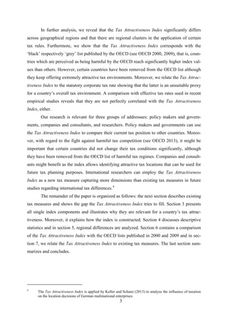 3
In further analysis, we reveal that the Tax Attractiveness Index significantly differs
across geographical regions and that there are regional clusters in the application of certain
tax rules. Furthermore, we show that the Tax Attractiveness Index corresponds with the
‘black’ respectively ‘grey’ list published by the OECD (see OECD 2000, 2009), that is, coun-
tries which are perceived as being harmful by the OECD reach significantly higher index val-
ues than others. However, certain countries have been removed from the OECD list although
they keep offering extremely attractive tax environments. Moreover, we relate the Tax Attrac-
tiveness Index to the statutory corporate tax rate showing that the latter is an unsuitable proxy
for a country’s overall tax environment. A comparison with effective tax rates used in recent
empirical studies reveals that they are not perfectly correlated with the Tax Attractiveness
Index, either.
Our research is relevant for three groups of addressees: policy makers and govern-
ments, companies and consultants, and researchers. Policy makers and governments can use
the Tax Attractiveness Index to compare their current tax position to other countries. Moreo-
ver, with regard to the fight against harmful tax competition (see OECD 2013), it might be
important that certain countries did not change their tax conditions significantly, although
they have been removed from the OECD list of harmful tax regimes. Companies and consult-
ants might benefit as the index allows identifying attractive tax locations that can be used for
future tax planning purposes. International researchers can employ the Tax Attractiveness
Index as a new tax measure capturing more dimensions than existing tax measures in future
studies regarding international tax differences.4
The remainder of the paper is organized as follows: the next section describes existing
tax measures and shows the gap the Tax Attractiveness Index tries to fill. Section 3 presents
all single index components and illustrates why they are relevant for a country’s tax attrac-
tiveness. Moreover, it explains how the index is constructed. Section 4 discusses descriptive
statistics and in section 5, regional differences are analyzed. Section 6 contains a comparison
of the Tax Attractiveness Index with the OECD lists published in 2000 and 2009 and in sec-
tion 7, we relate the Tax Attractiveness Index to existing tax measures. The last section sum-
marizes and concludes.
4
The Tax Attractiveness Index is applied by Keller and Schanz (2013) to analyze the influence of taxation
on the location decisions of German multinational enterprises.
 