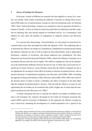 4
2 Survey of Existing Tax Measures
In the past, a bunch of different tax measures has been applied as a proxy for a coun-
try’s tax climate. Early studies examining the influence of taxation on foreign direct invest-
ment (FDI) make use of macroeconomic average tax rates (for pioneering work, see Hartman
1984). These ‘backward-looking’ measures are computed as total tax payments divided by a
measure of profits. As they are based on actual taxes paid after tax deductions and after corpo-
rate tax planning, they may directly depend on investment activity. As a consequence, such
implicit tax rates cause the problem of endogeneity in empirical analysis (see Devereux
2007).5
To overcome this shortcoming, ‘forward-looking’ tax rates based on neoclassical in-
vestment theory have been developed (see Hall and Jorgenson 1967). The underlying idea is
to determine the effective tax burden of a hypothetical, standardized investment project taking
the statutory corporate tax rate as well as certain tax base determinants, such as depreciation
allowances, valuation of inventories, and interest deduction into consideration. The basic
framework, put forward by King and Fullerton (1984), reflects the influence of taxation on an
investment that just earns the cost of capital. This effective marginal tax rate can be interpret-
ed as the proportionate difference between the pre-tax rate of return and a given post-tax re-
quired rate of return. However, recent literature claims that the effective marginal tax rate is
not appropriate for an analysis of the effect of taxation on discrete investment choices, such as
location decisions of multinational enterprises (see Devereux and Griffith 1998). Extending
the approach of King and Fullerton (1984), Devereux and Griffith (1999, 2003) show that for
the discrete choice of where to locate a subsidiary, the effect of taxation on the total rather
than the marginal investment project is decisive. They develop the effective average tax rate
representing the tax burden on an investment that yields a higher rate of return than the mar-
ginal investment (see also Devereux et al. 2002).6
A further instrument that tries to measure the effective tax burden of different loca-
tions is the European Tax Analyzer developed by the Centre for European Economic Re-
search (ZEW) and the University of Mannheim. In this approach, the effective average tax
rate is derived by simulating the development of a model-corporation over a period of ten
5
For example, high investment levels may involve high depreciation allowances leading to a decreased tax
liability and, therefore, to a negative correlation between taxation and investment. However, in such case,
the direction of causation is inverted to what is intended to analyze. That is, instead of the level of in-
vestment reacting to taxation, the tax burden depends on investment (see Devereux 2007).
6
The approach of King and Fullerton (1984) and Devereux and Griffith (1999, 2003) was subsequently
applied by, for example, the OECD (1991) and the European Commission (1992, 2001).
 
