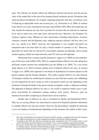 5
years. The effective tax burden reflects the difference between the pre-tax and the post-tax
value of the model-firm at the end of the computer-based simulation period. Estimations take
many periodical assumptions, for example, regarding production and sales, investment, costs
of financing or depreciable assets into account (see, e.g., Oestreicher et al. 2009). In contrast
to the effective tax rates calculated by Devereux and Griffith (1999, 2003), the model does not
only include the statutory tax rate, but it accounts for all taxes that are relevant on corporate
level, such as trade taxes, real estate taxes, and payroll taxes. Moreover, the European Tax
Analyzer captures many different tax base determinants including depreciation, inventory
valuation, research and development costs, employee pension schemes, and loss carry over
(see, e.g., Jacobs et al. 2005).7
However, the computation is very complex and partly not
transparent and it has been done for only a limited number of countries so far.8
Abstracting from a country-specific perspective,
Moreover,
especially tax factors that are relevant for cross-border corporate tax planning, such as group
taxation regimes, double tax treaty networks, and CFC rules are still neglected.
Egger et al. (2009) use the methodol-
ogy of Devereux and Griffith (1999, 2003) to compute bilateral effective tax rates taking host
and home country taxation into consideration (see also Bellak et al. 2009).9
Barrios et al. (2012
In a very recent
study, ) construct another form of bilateral effective tax rates. In contrast
to Egger et al. (2009), their approach is not based on hypothetical investment projects in the
parent company and the foreign subsidiary. They rather compute effective tax rates between
33 European countries by combining the statutory tax rate of the host country, the withholding
tax rate imposed by the host country as well as the parent country tax rate depending on the
treatment of foreign dividends in the parent country (exemption, credit, or deduction method).
The approach of bilateral effective tax rates is very useful in empirical studies since it com-
prises cross-border tax parameters making analyses more precise. However, such tax
measures do not allow comparing tax attractiveness across countries.
Another type of effective tax rates is calculated by Markle and Shackelford (2012).
They use accounting effective tax rates based on micro-level financial statement information
to compute effective tax rates per country. However, this proceeding is valuable for analyzing
ex post tax burdens of multinationals depending on their locations, but similar to above men-
7
The study conducted by the European Commission (2001) contains a comparison between the European
Tax Analyzer and effective tax rates computed according to the King & Fullerton approach.
8
According to the ZEW, the effective tax burden has been computed for the 27 EU member states as well
as the United States and Switzerland so far (see http://www.zew.de/en/publikationen/taxation/eta.php).
9
Previously, already Devereux and Freeman (1995) as well as, e.g., Cummins and Hubbard (1995) account
for bilateral aspects. Slemrod (1990) and Bénassy-Quéré et al. (2005) additionally regard the method of
international double taxation relief (exemption vs. credit countries).
 