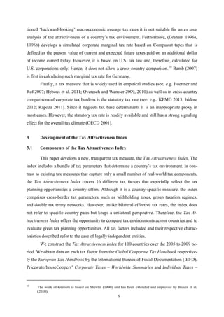 6
tioned ‘backward-looking’ macroeconomic average tax rates it is not suitable for an ex ante
analysis of the attractiveness of a country’s tax environment. Furthermore, (Graham 1996a,
1996b) develops a simulated corporate marginal tax rate based on Compustat tapes that is
defined as the present value of current and expected future taxes paid on an additional dollar
of income earned today. However, it is based on U.S. tax law and, therefore, calculated for
U.S. corporations only. Hence, it does not allow a cross-country comparison.10
Ramb (2007)
is first in calculating such marginal tax rate for Germany.
Finally, a tax measure that is widely used in empirical studies (see, e.g. Buettner and
Ruf 2007; Hebous et al. 2011; Overesch and Wamser 2009, 2010) as well as in cross-country
comparisons of corporate tax burdens is the statutory tax rate (see, e.g., KPMG 2013; Isidore
2012; Rapoza 2011). Since it neglects tax base determinants it is an inappropriate proxy in
most cases. However, the statutory tax rate is readily available and still has a strong signaling
effect for the overall tax climate (OECD 2001).
3 Development of the Tax Attractiveness Index
3.1 Components of the Tax Attractiveness Index
This paper develops a new, transparent tax measure, the Tax Attractiveness Index. The
index includes a bundle of tax parameters that determine a country’s tax environment. In con-
trast to existing tax measures that capture only a small number of real-world tax components,
the Tax Attractiveness Index covers 16 different tax factors that especially reflect the tax
planning opportunities a country offers. Although it is a country-specific measure, the index
comprises cross-border tax parameters, such as withholding taxes, group taxation regimes,
and double tax treaty networks. However, unlike bilateral effective tax rates, the index does
not refer to specific country pairs but keeps a unilateral perspective. Therefore, the Tax At-
tractiveness Index offers the opportunity to compare tax environments across countries and to
evaluate given tax planning opportunities. All tax factors included and their respective charac-
teristics described refer to the case of legally independent entities.
We construct the Tax Attractiveness Index for 100 countries over the 2005 to 2009 pe-
riod. We obtain data on each tax factor from the Global Corporate Tax Handbook respective-
ly the European Tax Handbook by the International Bureau of Fiscal Documentation (IBFD),
PricewaterhouseCoopers’ Corporate Taxes – Worldwide Summaries and Individual Taxes –
10
The work of Graham is based on Shevlin (1990) and has been extended and improved by Blouin et al.
(2010).
 
