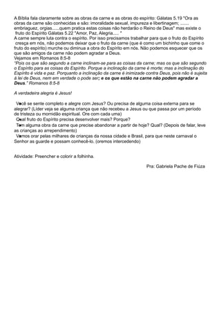 A Bíblia fala claramente sobre as obras da carne e as obras do espírito: Gálatas 5.19 "Ora as
obras da carne são conhecidas e são: imoralidade sexual, impureza e libertinagem; .......
embriaguez, orgias......quem pratica estas coisas não herdarão o Reino de Deus" mas existe o
fruto do Espírito Gálatas 5.22 "Amor, Paz, Alegria..... "
A carne sempre luta contra o espírito. Por isso precisamos trabalhar para que o fruto do Espírito
cresça em nós, não podemos deixar que o fruto da carne (que é como um bichinho que come o
fruto do espírito) murche ou diminua a obra do Espírito em nós. Não podemos esquecer que os
que são amigos da carne não podem agradar a Deus.
Vejamos em Romanos 8:5-8
“ Pois os que sã o segundo a carne inclinam-se para as coisas da carne; mas os que sã o segundo
o Espí rito para as coisas do Espí rito. Porque a inclinaç ã o da carne é morte; mas a inclinaç ã o do
Espí rito é vida e paz. Porquanto a inclinaç ã o da carne é inimizade contra Deus, pois nã o é sujeita
à lei de Deus, nem em verdade o pode ser; e os que estão na carne não podem agradar a
Deus.” Romanos 8:5-8
A verdadeira alegria é Jesus!
•Você se sente completo e alegre com Jesus? Ou precisa de alguma coisa externa para se
alegrar? (Líder veja se alguma criança que não recebeu a Jesus ou que passa por um período
de tristeza ou mornidão espiritual. Ore com cada uma)
•Qual fruto do Espírito precisa desenvolver mais? Porque?
•Tem alguma obra da carne que precise abandonar a partir de hoje? Qual? (Depois de falar, leve
as crianças ao arrependimento)
•Vamos orar pelas milhares de crianças da nossa cidade e Brasil, para que neste carnaval o
Senhor as guarde e possam conhecê-lo. (oremos intercedendo)
Atividade: Preencher e colorir a folhinha.
Pra: Gabriela Pache de Fiúza
 