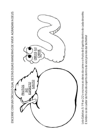 LeiaGálatas5:19ao22eescrevaasobrasdacarneeofrutodoEspíritodentrodecadadesenho.
Elembre-sedecuidardofrutodoespíritodentrodevocêpranãodarbichinho!
ENCERRECOMUMCÍRCULOQUALDESTASDUASMANEIRASDEVIVERAGRADAMADEUS
 