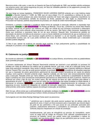 Menciona ainda o dito autor, o caso de um Assento da Casa de Suplicação de 1690, que também admitiu embargos
nos próprios autos, sem prévia segurança do juízo, em face de nulidades patentes ou de pagamento provado com
quitações e documentos legais.
No que tange ao campo legislativo, FRANCISCO WILDO LACERDA DANTAS entende ser a raiz histórica desta
exceção o Decreto Imperial n.º 9.885, de 1888, que em seus artigos 10 e 31, possibilitava a defesa do réu sem
segurar o juízo quando juntasse aos autos documento autentico de haver sido paga a respectiva importância na
Repartição fiscal arrecadadora; certidão de anulação da divida, passada por este órgão ou requerimento do
Procurador da Fazenda, pedindo arquivamento do processo, em virtude de ordem transmitida pelo Tesouro.
Entretanto, o primeiro a defender a existência desta forma de oposição à execução utilizando a expressão hoje
consagrada "exceção de pré-executividade" foi Pontes de Miranda. Tal se deu, conforme nos ensina Alan Pereira
de Araújo "através de um parecer que elaborou em 1966, em virtude de num processo envolvendo a siderúrgica
Mannesmann, que vinha sofrendo várias execuções no Rio de Janeiro, São Paulo e Belo Horizonte, baseadas em
títulos que continham a assinatura falsa de um de seus diretores. Naquele feito, formularam-se pedidos de
decretação da abertura de falência da empresa e o juiz os havia indeferido ao fundamento de que se lastreavam em
títulos falsos, sem, entretanto, que houvesse exigido penhora ou depósito", e, ao ser inquirido, aquele renomado
processualista suscitou que, se o juiz podia conhecer tais vícios de ofício, estava evidenciado que o executado
também poderia alegá-los.
O fato é que, apesar da ausência de previsão legal explícita, é hoje praticamente pacífica a possibilidade de
utilização no processo civil da exceção de pré-executividade.
III. Cabimento na justiça trabalhista
No tocante ao cabimento da exceção de pré-executividade na Justiça Obreira, encontramos entre os juslaboralistas
duas correntes principais.
A primeira capitaneada por Amauri Mascaro Nascimento entende ser possível a sua aplicação no processo do
trabalho em razão da relevância da matéria que se pretende discutir, qual seja, o fato de a execução tomar como
base título executório inexistente. Aduz ainda o referido mestre, ao justificar sua tese e fazendo referência a Manoel
Antonio Teixeira Filho, que não se pode ignorar também no processo trabalhista a existência de situações especiais
em que a imposição de prévio garantimento patrimonial da execução poderá converter-se em causa de gritante
injustiça, como quando o devedor pretende argüir, digamos nulidade, por não haver sido comprovadamente citado
para a execução. Ressalta ainda que "seria antiético, por parte do Estado, condicionar a possibilidade do devedor
argüir a presença de vícios processuais eventualmente gravíssimos ao oferecimento de bens à penhora, máxime se
levarmos em conta o fato de que, em muitos casos, ele não disporá de bens em valor suficiente para efetuar o
garantimento do juízo". Conclui afirmando que em razão das peculiaridades das ações fundadas no direito laboral, é
admissível no processo trabalhista a oposição de pré-executividade, independentemente de embargos e da
segurança do juízo, fundada em alegações de nulidade da execução, pagamento, transação, novação, prescrição
(intercorrente), entre outras matérias capazes de extinguir a execução, se acolhidas.
Além do que, afirma ainda que a admissibilidade da aplicação analógica da exceção de pré-executividade atende
ao princípio da celeridade processual que norteia o direito processual do trabalho.
Comungando com tais idéias Rodrigo Nóbrega Farias assim se posicionou:
" admitirmos que o devedor não pode exercer qualquer tipo de defesa, antes da
garantia do Juízo, é impor um ônus excessivo para o executado, que deverá dispor
de parte de seu patrimônio a fim que possa ter sua pretensão apreciada pelo
judiciário, praticamente eliminando o contraditório na execução, e muitas vezes
sofrendo prejuízos irreparáveis em virtude da constrição.
Indubitavelmente, sob pena de infringência ao princípio do contraditório, assim
como ao artigo 620 do código de Processo Civill, aplicado subsidiariamente ao
processo do trabalho, temos que admitir meios que possibilitem a defesa do
executado, sem que tenha este de dispor do seu patrimônio para ser ouvido, como
a exceção de pré-executividade.
 