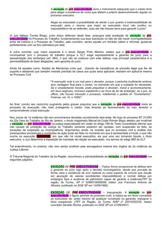 A exceção de pré-executividade seria o instrumento adequado que o credor teria
para alegar a existência de vícios que afetam o próprio desenvolvimento regular no
processo executivo.
Negar ao executado a possibilidade de alertar o juiz quanto à inadmissibilidade da
execução seria o mesmo que impor ao executado ônus não jurídico ou
impossibilitá-lo de se defender, caso ele não tivesse bens para garantir o juízo".
O Juiz Nelson Tomás Braga, outro árduo defensor desta tese, propugna pela aceitação da exceção de pré-
executividade no Processo do Trabalho, fundamentando sua tese sobretudo no fato de não haver incompatibilidade
entre tal instituto e o Processo do Trabalho, pelo contrário, sendo aquele um remédio célere e informal, ajusta-se
perfeitamente com os fins colimados por este.
A outra corrente, cujo maior expoente é o douto Sérgio Pinto Martins, estatui que a pré-executividade é
incompatível com o processo do trabalho porque a CLT exige expressamente a garantia do juízo para a
apresentação dos embargos (art. 884), o que não se coaduna com esta defesa, cuja principal característica é a
permissibilidade de fazer alegações, sem garantia do juízo.
Ainda há aqueles como, Alcides de Mendonça Lima que , dizendo da inexistência de previsão legal que lhe dê
suporte e atestando que também inexiste previsão de casos aos quais seria aplicável, resistem em aplicá-la mesmo
ao Processo Civil:
"A execução nula é um mal para o devedor, porque o perturba inutilmente embora
sem vantagem final para o credor, no momento em que a nulidade for declarada.
Se é viciadamente movida, pode prejudicar o devedor, moral e economicamente,
em seus negócios, inclusive sujeitando-o ao ônus de ter de embargar, se o juiz, ex
officio, não houver trancado o processo, indeferindo o pedido (in "Comentários".
Forense, vol. VI, n.1485)".
Ao final, conclui seu raciocínio pugnando pelos graves prejuízos que a exceção de pré-executividade traria ao
processo de execução, não mais protegendo o credor, mas levando ao favorecimento do mau devedor e
comprometendo a boa execução.
Nos Juízos de 1a instância não raro encontramos decisões corroborando esta teste. No bojo do processo RT 213/83
da 22a Vara do Trabalho do Rio de Janeiro, o douto magistrado Marcel da Costa Roman Bispo atestou ser incabível
a exceção de pré-executividade na justiça especializada em razão do artigo 799 do Texto Consolidado afirmar que
nas causas de jurisdição da Justiça do Trabalho somente poderem ser opostas, com suspensão do feito, as
exceções de suspeição ou incompetência. Argumentou ainda, na ocasião que no processo civil a análise dos
pressupostos processuais e condições da ação pode ser feita no momento em que é apresentada a inicial, o que não
ocorre na execução trabalhista, em que não há inicial executória, eis que uma vez tornando líquido o título
executivo, o Juiz determina a expedição de mandado de citação ao executado, nos termos do artigo 880 da CLT.
Tal entendimento, no entanto, não vem sendo acolhido pela esmagadora maioria dos órgãos de 2a instância da
Justiça Laboral.
O Tribunal Regional do Trabalho da 2a Região, reconheceu a admissibilidade da exceção de pré-executividade nos
seguintes julgados:
EXCEÇÃO DE PRÉ-EXECUTIVIDADE – Traduz forma excepcional de defesa sem
a garantia do juízo logo após a decisão homologatória, desde que provada de
forma clara a existência de erro material ou outra espécie de erronia que resulte
em apuração de valores exorbitantes impossibilitando a normal defesa por
embargos face a ausência de patrimônio capaz de garantir a instância(TRT 2a
região, 5a Turma,. AP nº 02990106566/99, relator Juiz Francisco Antonio de
Oliveira, publicado no DOE SP em 13/08/1999).
EXCEÇÃO DE PRÉ-EXECUTIVIDADE – Impugnação. A exceção de pré-
executividade é figura advinda do processo cível, e traduz-se em favor concedido
ao executado de, antes mesmo de qualquer constrição ou garantia, impugnar o
título exeqüendo. (TRT 2a Região, 2a Turma, AIAP nº 20010252252, relator
Leocádio Geraldo Rocha, publicado no DOE SP em 21/08/2001).
 