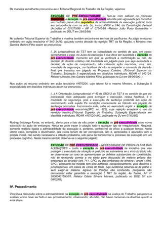 De maneira semelhante pronunciou-se o Tribunal Regional do Trabalho da 7a Região, vejamos:
EXCEÇÃO DE PRÉ-EXECUTIVIDADE – Tem-se com cabível no processo
trabalhista a exceção de pré-executividade aduzida pelo agravante,por constituir
um contrato prévio dos requisitos de admissibilidade da execução judicial, tudo
em consonância com os arts. 5o, inciso XXXV e 144, da Constituição Federal
(Acórdão nº 001570/99 – AP nº 07645/98 –Relator João Porto Guimarães –
publicado no DOJT em 29/03/99)
No colendo Tribunal Superior do Trabalho a matéria também encontra-se em vias de pacifica-se. Ao julgar o recurso
ordinário em ação rescisória nº 540124/99, ajuizado contra decisão do egrégio TRT da 6a Região, o Ministro Ives
Gandra Martins Filho assim se pronunciou:
(...)A jurisprudência do TST tem se consolidado no sentido de que, em casos
semelhantes a esse, no Juízo da execução é que deve ser suscitada a exceção de
pré-executividade, momento em que se verificará a confirmação ou não, da
decisão do dissídio coletivo não transitada em julgada para que seja executada a
decisão da ação de cumprimento, não cabendo ação rescisória, mas, sim,
mandado de segurança,, na hipótese de não se respeitar o comando da decisão
final que transitou em julgado no Processo Coletivo. (Tribunal Superior do
Trabalho, Subseção II especializada em dissídios individuais, ROAR nº 540124,
Relator Ministro Ives Gandra Martins Filho, publicado no DJ em 08/06/2001)
Nos autos do recurso ordinário em ação rescisória nº670204, cujo relator foi o mesmo Ministro, a Subseção II
especializada em dissídios individuais assim se pronunciou:
(...) A Orientação Jurisprudencial nº 49 da SBDI-2 do TST é no sentido de que via
processual mais adequada para extinguir a execução, nessa hipótese, é o
mandado de segurança, pois a execução da sentença proferida em ação de
cumprimento está sujeita Pa condição concernente ao trânsito em julgado da
sentença normativa. Inocorrendo este, cabe ao executado argüir a exceção de
pré-executividade rescisória(SPC, art. 572), cuja rejeição ensejaria o uso do
remédio heróico.(Tribunal Superior do Trabalho, Subseção Especializada em
dissídios individuais, ROAR nº670204/00, publicada no DJ em 07/03/03)
Rodrigo Nóbrega Farias, no entanto, alerta para o fato de não poder a exceção de pré-executividade atuar como
substituto da ação de embargos. Nesta se pode trazer à colação todo e qualquer tipo de irregularidade. Naquela,
somente matéria ligada a admissibilidade da execução e, portanto, conhecível de ofício a qualquer tempo. Neste
último caso, completa o doutrinador, tais vícios teriam de ser perceptíveis, isto é, apreciados e apurados com a
própria inicial, não sendo necessária a dilação probatória, sob pena de transformar o processo de execução em um
processo cognitivo. Neste mesmo sentido observe-se o seguinte julgado:
EXCEÇÃO DE PRÉ-EXECUTIVIDADE – NECESSIDADE DE PROVA PLENA DAS
ALEGAÇÕES – cuida a exceção de pré-executividade de iniciativa que visa
proteger o executado de situação à qual não se submeteria se o vício do título não
se observasse ou caso se apresentasse co defeitos substanciais de constituição,
não se revelando correta a via eleita para discussão de matéria própria dos
embargos do devedor (art. 741, CPC) ou dos embargos de terceiro ( artigo 1.046,
CPC), porquanto tal medida tem sido admitida, excepcionalmente, pela doutrina e
jurisprudência, em casos de vícios do título, cuja evidência observa-se de plano e
sem exigir-se matéria. Agravo de Petição não conhecido, porquanto não
demonstrar estar garantida a execução ( TRT 2a região, 4a Turma, AP nº
20000401590/01, Relator Odete Silveira Moraes, publicado no DOE SP e,m
09/02/01)
IV. Procedimento
Vencida a discussão sobre a admissibilidade da exceção de pré-executividade na Justiça do Trabalho, passemos a
analisar como deve ser feito o seu processamento, observando, ab initio, não haver consenso na doutrina quanto a
esta etapa.
 
