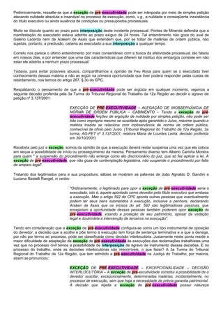 Preliminarmente, ressalte-se que a exceção de pré-executividade pode ser interposta por meio de simples petição
atacando nulidade absoluta e insanável no processo de execução, como, v.g., a nulidade e conseqüente inexistência
do título executivo ou ainda ausência de condições ou pressupostos processuais.
Muito se discute quanto ao prazo para interposição deste incidente processual. Pontes de Miranda defendia que a
manifestação do executado estava adstrita ao prazo exíguo de 24 horas. Tal entendimento não goza do aval de
Galeno Lacerda nem de Arakem de Assis que entendem que, por se tratar de matérias de ordem pública, não
sujeitas, portanto, a preclusão, caberia ao executado a sua interposição a qualquer tempo.
Correto nos parece o último entendimento por mais consentâneo com a busca da efetividade processual, tão falada
em nossos dias, e por entender que uma das características que diferem tal instituo dos embargos consiste em não
estar ele adstrito a nenhum prazo processual.
Todavia, para evitar possíveis abusos, compartilhamos a opinião de Feu Rosa para quem se o executado tiver
conhecimento dessas matéria e não as argüir na primeira oportunidade que tiver poderá responder pelas custas de
retardamento, nos termos do artigo 267, § 3o do CPC.
Respaldando o pensamento de que a pré-executividade pode ser argüida em qualquer momento, vejamos a
seguinte decisão proferida pela 3a Turma do Tribunal Regional do Trabalho da 12a Região ao decidir o agravo de
petição nº 3.137/2001:
EXECÇÃO DE PRÉ-EXECUTIVIDADE – ALEGAÇÃO DE INOBSERVÂNCIA DE
NORMA DE ORDEM PÚBLICA – CABIMENTO – Tendo a exceção de pré-
executividade feições de argüição de nulidade por simples petição, não pode ser
tida como imprópria mesmo se suscitada após garantido o Juízo, máxime quando a
matéria trazida se relaciona com inobservância de norma de ordem pública,
conhecível de ofício pelo Juízo. (Tribunal Regional do Trabalho da 12a Região, 3a
turma, AG-PET nº 3.137/2001, relatora Maria de Lourdes Leiria, decisão proferida
em 30/10/2001)
Recebida pelo juiz a exceção, somos da opinião de que a execução deverá restar suspensa uma vez que ela coloca
em xeque a possibilidade de início ou prosseguimento da mesma. Pensamento diverso tem Alberto Camiña Moreira
para quem " a suspensão do procedimento não emerge como ato discricionário do juiz, que só faz aplicar a lei. A
exceção de pré-executividade, que não goza de contemplação legislativa, não suspende o procedimento por falta
de amparo legal".
Tratando dos legitimados para a sua propositura, sábias se mostram as palavras de João Agnaldo D. Gandini e
Luciana Rastelli Rangel, in verbis:
"Ordinariamente, o legitimado para opor a exceção de pré-executividade seria o
executado, isto é, aquele apontado como devedor pelo título executivo que embasa
a execução. Mas o artigo 592 do CPC aponta outras pessoas que eventualmente
podem ter seus bens submetidos à execução, inclusive a penhora, declarando
Araken de Assis que os incisos do art. 592 são legitimadoras passivas, que
ensejariam a oportunidade dessas pessoas também poderem opor exceção de
pré-executividade, visando a proteção de seu patrimônio, apesar da vedação
legal e doutrinária à intervenção de terceiros na execução".
Tendo em consideração que a exceção de pré-executividade configura-se como um tipo instrumental de oposição
do devedor, a decisão que a acolhe e põe termo à execução tem força de sentença terminativa e a que a denega,
por não por termo ao processo, pode ser classificada como decisão interlocutória. Justamente neste ponto reside a
maior dificuldade de adaptação da exceção de pré-executividade às execuções das reclamações trabalhistas uma
vez que no processo civil temos a possibilidade de interposição de agravo de instrumento dessas decisões. E no
processo do trabalho, onde as decisões interlocutórias são irrecorríveis, o que fazer? A 3a Turma do Tribunal
Regional do Trabalho da 12a Região, que tem admitido a pré-executividade na Justiça do Trabalho, por maioria,
assim se pronunciou:
EXCEÇÃO DE PRÉ-EXECUTIVIDADE – EXCEPCIONALIDADE – DECISÃO
INTERLOCUTÓRIA – A exceção de pré-excutividade constitui a possibilidade de o
devedor suscitar, excepcionalmente, determinadas matérias, incidentalmente, no
processo de execução, sem que haja a necessidade de prévia garantia patrimonial.
A decisão que rejeita a exceção de pré-executividade possui natureza
 