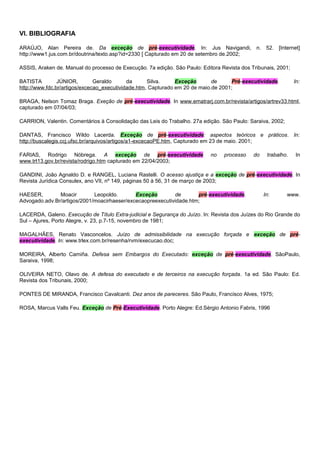 VI. BIBLIOGRAFIA
ARAÚJO, Alan Pereira de. Da exceção de pré-executividade. In: Jus Navigandi, n. 52. [Internet]
http://www1.jus.com.br/doutrina/texto.asp?id=2330 [ Capturado em 20 de setembro de.2002;
ASSIS, Araken de. Manual do processo de Execução. 7a edição. São Paulo: Editora Revista dos Tribunais, 2001;
BATISTA JÚNIOR, Geraldo da Silva. Exceção de Pré-executividade. In:
http://www.fdc.br/artigos/excecao_executividade.htm, Capturado em 20 de maio.de 2001;
BRAGA, Nelson Tomaz Braga. Exeção de pré-executividade. In www.ematrarj.com.br/revista/artigos/artrev33.html,
capturado em 07/04/03;
CARRION, Valentin. Comentários à Consolidação das Leis do Trabalho. 27a edição. São Paulo: Saraiva, 2002;
DANTAS, Francisco Wildo Lacerda. Exceção de pré-executividade: aspectos teóricos e práticos. In:
http://buscalegis.ccj.ufsc.br/arquivos/artigos/a1-excecaoPE.htm, Capturado em 23 de maio. 2001;
FARIAS, Rodrigo Nóbrega. A exceção de pré-executividade no processo do trabalho. In
www.trt13.gov.br/revista/rodrigo.htm capturado em 22/04/2003;
GANDINI, João Agnaldo D. e RANGEL, Luciana Rastelli. O acesso ajustiça e a exceção de pré-executividade. In
Revista Jurídica Consulex, ano VII, nº 149, páginas 50 à 56, 31 de março de 2003;
HAESER, Moacir Leopoldo. Exceção de pré-executividade. In: www.
Advogado.adv.Br/artigos/2001/moacirhaeser/excecaopreexecutividade.htm;
LACERDA, Galeno. Execução de Título Extra-judicial e Segurança do Juízo. In: Revista dos Juízes do Rio Grande do
Sul – Ajures, Porto Alegre, v. 23, p.7-15, novembro de 1981;
MAGALHÃES, Renato Vasconcelos. Juízo de admissibilidade na execução forçada e exceção de pré-
executividade. In: www.trlex.com.br/resenha/rvm/execucao.doc;
MOREIRA, Alberto Camiña. Defesa sem Embargos do Executado: exceção de pré-executividade. SãoPaulo,
Saraiva, 1998;
OLIVEIRA NETO, Olavo de. A defesa do executado e de terceiros na execução forçada. 1a ed. São Paulo: Ed.
Revista dos Tribunais, 2000;
PONTES DE MIRANDA, Francisco Cavalcanti. Dez anos de pareceres. São Paulo, Francisco Alves, 1975;
ROSA, Marcus Valls Feu. Exceção de Pré-Executividade. Porto Alegre: Ed.Sérgio Antonio Fabris, 1996
 