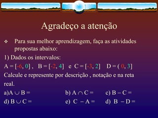 Agradeço a atenção
 Para sua melhor aprendizagem, faça as atividades
propostas abaixo:
1) Dados os intervalos:
A = [-6, 0] , B = [-2, 4] e C = [-3, 2] D = ( 0, 3]
Calcule e represente por descrição , notação e na reta
real.
a)A  B = b) A  C = c) B  C =
d) B  C = e) C  A = d) B  D =
 