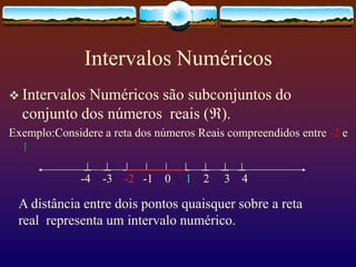 Intervalos Numéricos
 Intervalos Numéricos são subconjuntos do
conjunto dos números reais ().
Exemplo:Considere a reta dos números Reais compreendidos entre -2 e
1
        
-4 -3 -2 -1 0 1 2 3 4
A distância entre dois pontos quaisquer sobre a reta
real representa um intervalo numérico.
 