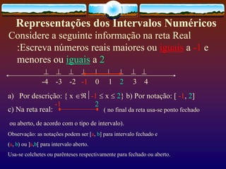 Representações dos Intervalos Numéricos
Considere a seguinte informação na reta Real
:Escreva números reais maiores ou iguais a -1 e
menores ou iguais a 2
        
-4 -3 -2 -1 0 1 2 3 4
a) Por descrição: { x -1  x  2} b) Por notação: [ -1, 2]
c) Na reta real: ( no final da reta usa-se ponto fechado
ou aberto, de acordo com o tipo de intervalo).
Observação: as notações podem ser [a, b] para intervalo fechado e
(a, b) ou ]a,b[ para intervalo aberto.
Usa-se colchetes ou parênteses respectivamente para fechado ou aberto.
-1 2
 