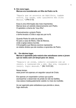 9
9. Em nono lugar,
Marcos era considerado um filho de Pedro na fé.
“Aquela que se encontra em Babilônia, também
eleita, vos saúda, como igualmente meu filho
Marcos.”​ (1Pe 5.13)
Essa é uma informação das mais importantes.
Marcos teve um estreito relacionamento com Pedro.
O apóstolo o chama de “meu filho”.
Possivelmente o próprio Pedro
o tenha levado a Cristo e seja seu pai na fé.
Quando Pedro foi solto da prisão,
foi para a casa de Maria, mãe de Marcos,
onde a igreja estava reunida.
O Evangelho que Marcos escreve representa
os relatos diretos que ele recebeu e aprendeu de Pedro.
10. Em décimo lugar,
Marcos é apontado pela maioria dos estudiosos como o jovem
que se vestiu com um lençol para ver Jesus.
“Seguia-o um jovem, coberto unicamente com um
lençol, e lançaram-lhe a mão. Mas ele, largando o
lençol, fugiu desnudo.” ​(Mc 14.51,52).
Nesse tempo,
esse jovem era apenas um seguidor casual de Cristo.
Era apenas um espectador curioso que queria
acompanhar o desenrolar da prisão do rabi da Galiléia,
mas estava inadequadamente vestido no meio da multidão.
Ao ser agarrado pela soldadesca que prendia a Jesus,
fugiu desnudo.
 