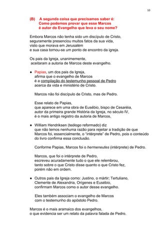 10
(B) A segunda coisa que precisamos saber é:
Como podemos provar que esse Marcos
é autor do Evangelho que leva o seu nome?
Embora Marcos não tenha sido um discípulo de Cristo,
seguramente presenciou muitos fatos da sua vida,
visto que morava em Jerusalém
e sua casa tornou-se um ponto de encontro da igreja.
Os pais da Igreja, unanimemente,
aceitaram a autoria de Marcos deste evangelho.
● Papias​, um dos pais da Igreja,
afirma que o evangelho de Marcos
é a ​compilação do testemunho pessoal de Pedro
acerca da vida e ministério de Cristo.
Marcos não foi discípulo de Cristo, mas de Pedro.
Esse relato de Papias,
que aparece em uma obra de Eusébio, bispo de Cesaréia,
autor da primeira grande História da Igreja, no século IV,
é o mais antigo registro da autoria de Marcos,
● William Hendriksen (teólogo reformado) diz
que não temos nenhuma razão para rejeitar a tradição de que
Marcos foi, essencialmente, o “intérprete” de Pedro, pois o conteúdo
do livro confirma essa conclusão.
Conforme Papias, Marcos foi o ​hermeneutes ​(intérprete) de Pedro.
Marcos, que foi o intérprete de Pedro,
escreveu acuradamente tudo o que ele relembrou,
tanto sobre o que Cristo disse quanto o que Cristo fez,
porém não em ordem.
● Outros pais da Igreja como: Justino, o mártir; Tertuliano,
Clemente de Alexandria, Orígenes e Eusébio,
confirmam Marcos como o autor desse evangelho.
Eles também associam o evangelho de Marcos
com o testemunho do apóstolo Pedro.
Marcos é o mais aramaico dos evangelhos,
o que evidencia ser um relato da palavra falada de Pedro.
 