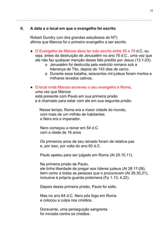 11
II. A data e o local em que o evangelho foi escrito
Robert Gundry (um dos grandes estudiosos do NT)
afirma que Marcos foi o primeiro evangelho a ser escrito.
● O Evangelho de Marcos deve ter sido escrito entre 55 e 70​ d.C, ou
seja, antes da destruição de Jerusalém no ano 70 d.C., uma vez que
ele não faz qualquer menção desse fato predito por Jesus (13.1-23).
o Jerusalém foi destruída pelo exército romano sob a
liderança de Tito, depois de 143 dias de cerco.
o Durante essa batalha, seiscentos mil judeus foram mortos e
milhares levados cativos.
● O local onde Marcos escreveu o seu evangelho é Roma​,
uma vez que Marcos
está presente com Paulo em sua primeira prisão
e é chamado para estar com ele em sua segunda prisão.
Nesse tempo, Roma era a maior cidade do mundo,
com mais de um milhão de habitantes
e Nero era o imperador.
Nero começou a reinar em 54 d.C.
com a idade de 16 anos
Os primeiros anos de seu reinado foram de relativa paz
e, por isso, por volta do ano 60 d.C.
Paulo apelou para ser julgado em Roma (At 25.10,11).
Na primeira prisão de Paulo,
ele tinha liberdade de pregar aos líderes judeus (At 28.17-28),
bem como a todas as pessoas que o procuravam (At 28.30,31),
inclusive à própria guarda pretoriana (Fp 1.13; 4.22).
Depois dessa primeira prisão, Paulo foi solto.
Mas no ano 64 d.C. Nero pôs fogo em Roma
e colocou a culpa nos cristãos.
Doravante, uma perseguição sangrenta
foi iniciada contra os cristãos.
 