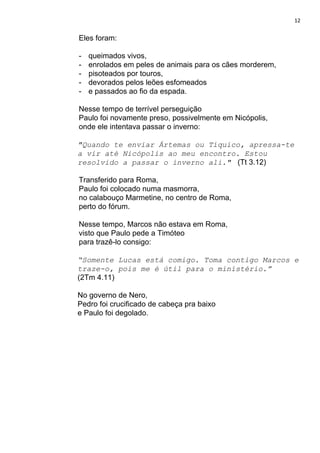 12
Eles foram:
- queimados vivos,
- enrolados em peles de animais para os cães morderem,
- pisoteados por touros,
- devorados pelos leões esfomeados
- e passados ao fio da espada.
Nesse tempo de terrível perseguição
Paulo foi novamente preso, possivelmente em Nicópolis,
onde ele intentava passar o inverno:
"Quando te enviar Ártemas ou Tíquico, apressa-te
a vir até Nicópolis ao meu encontro. Estou
resolvido a passar o inverno ali." ​ (Tt 3.12)
Transferido para Roma,
Paulo foi colocado numa masmorra,
no calabouço Marmetine, no centro de Roma,
perto do fórum.
Nesse tempo, Marcos não estava em Roma,
visto que Paulo pede a Timóteo
para trazê-lo consigo:
“Somente Lucas está comigo. Toma contigo Marcos e
traze-o, pois me é útil para o ministério.”
(2Tm 4.11)
No governo de Nero,
Pedro foi crucificado de cabeça pra baixo
e Paulo foi degolado.
 