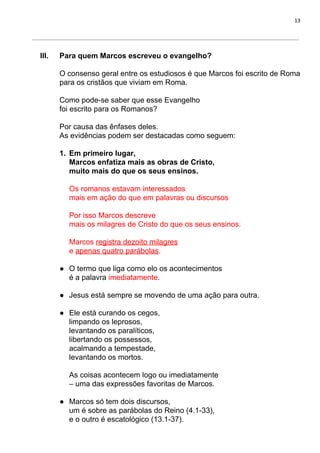 13
III. Para quem Marcos escreveu o evangelho?
O consenso geral entre os estudiosos é que Marcos foi escrito de Roma
para os cristãos que viviam em Roma.
Como pode-se saber que esse Evangelho
foi escrito para os Romanos?
Por causa das ênfases deles.
As evidências podem ser destacadas como seguem:
1. Em primeiro lugar,
Marcos enfatiza mais as obras de Cristo,
muito mais do que os seus ensinos.
Os romanos estavam interessados
mais em ação do que em palavras ou discursos
Por isso Marcos descreve
mais os milagres de Cristo do que os seus ensinos.
Marcos ​registra dezoito milagres
e ​apenas quatro parábolas​.
● O termo que liga como elo os acontecimentos
é a palavra ​imediatamente​.
● Jesus está sempre se movendo de uma ação para outra.
● Ele está curando os cegos,
limpando os leprosos,
levantando os paralíticos,
libertando os possessos,
acalmando a tempestade,
levantando os mortos.
As coisas acontecem logo ou imediatamente
– uma das expressões favoritas de Marcos.
● Marcos só tem dois discursos,
um é sobre as parábolas do Reino (4.1-33),
e o outro é escatológico (13.1-37).
 