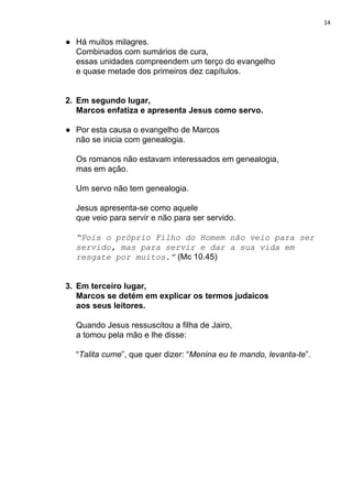 14
● Há muitos milagres.
Combinados com sumários de cura,
essas unidades compreendem um terço do evangelho
e quase metade dos primeiros dez capítulos.
2. Em segundo lugar,
Marcos enfatiza e apresenta Jesus como servo.
● Por esta causa o evangelho de Marcos
não se inicia com genealogia.
Os romanos não estavam interessados em genealogia,
mas em ação.
Um servo não tem genealogia.
Jesus apresenta-se como aquele
que veio para servir e não para ser servido.
“Pois o próprio Filho do Homem não veio para ser
servido, mas para servir e dar a sua vida em
resgate por muitos.”​ (Mc 10.45)
3. Em terceiro lugar,
Marcos se detém em explicar os termos judaicos
aos seus leitores.
Quando Jesus ressuscitou a filha de Jairo,
a tomou pela mão e lhe disse:
“​Talita cume​”, que quer dizer: “​Menina eu te mando, levanta-te​”.
 