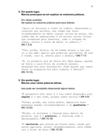 15
4. Em quarto lugar,
Marcos preocupou-se em explicar os costumes judaicos.
Em várias ocasiões,
ele explica os costumes judaicos para seus leitores:
“(pois os fariseus e todos os judeus, observando a
tradição dos anciãos, não comem sem lavar
cuidadosamente as mãos; quando voltam da praça, não
comem sem se aspergirem; e há muitas outras coisas
que receberam para observar, como a lavagem de
copos, jarros e vasos de metal [e camas]),”
(Mc 7.3,4)
“Vós, porém, dizeis: Se um homem disser a seu pai
ou a sua mãe: Aquilo que poderias aproveitar de mim
é Corbã, isto é, oferta para o Senhor,”​ ​(Mc 7.11)
“E, no primeiro dia da Festa dos Pães Asmos, quando
se fazia o sacrifício do cordeiro pascal,
disseram-lhe seus discípulos: Onde queres que vamos
fazer os preparativos para comeres a Páscoa?”
(Mc 14.12).
5. Em quinto lugar,
Marcos usou várias palavras latinas.
Isso pode ser constatado observando alguns textos:
"E perguntou-lhe: Qual é o teu nome? Respondeu ele:
Legião ​é o meu nome, porque somos muitos."​ ​(Mc 5.9)
"Vindo, porém, uma viúva pobre, depositou duas
pequenas moedas correspondentes a um ​quadrante​."
(Mc 12.42)
"Então, os soldados o levaram para dentro do
palácio, que é o ​pretório​, e reuniram todo o
destacamento."​ ​(Mc 15.16)
"O ​centurião ​que estava em frente dele, vendo que
assim expirara, disse: Verdadeiramente, este homem
era o Filho de Deus."​ (Mc 15.39)
 