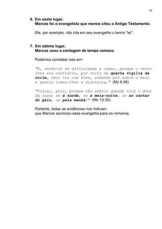 16
6. Em sexto lugar,
Marcos foi o evangelista que menos citou o Antigo Testamento.
Ele, por exemplo, não cita em seu evangelho o termo “lei”.
7. Em sétimo lugar,
Marcos usou a contagem de tempo romano.
Podemos constatar isso em:
"E, vendo-os em dificuldade a remar, porque o vento
lhes era contrário, por volta da ​quarta vigília da
noite​, veio ter com eles, andando por sobre o mar;
e queria tomar-lhes a dianteira." ​(Mc 6.48)
"Vigiai, pois, porque não sabeis quando virá o dono
da casa: se ​à tarde​, se ​à meia-noite​, se ​ao cantar
do galo​, se ​pela manhã​;" ​(Mc 13.35).
Portanto, todas as evidências nos indicam
que Marcos escreveu esse evangelho para os romanos.
 