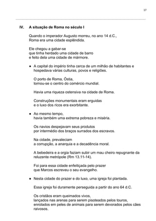 17
IV. A situação de Roma no século I
Quando o imperador Augusto morreu, no ano 14 d.C.,
Roma era uma cidade esplêndida.
Ele chegou a gabar-se
que tinha herdado uma cidade de barro
e feito dela uma cidade de mármore.
● A capital do império tinha cerca de um milhão de habitantes e
hospedava várias culturas, povos e religiões.
O porto de Roma, Óstia,
tornou-se o centro do comércio mundial.
Havia uma riqueza ostensiva na cidade de Roma.
Construções monumentais eram erguidas
e o luxo dos ricos era exorbitante.
● Ao mesmo tempo,
havia também uma extrema pobreza e miséria.
Os navios despejavam seus produtos
por intermédio dos braços surrados dos escravos.
Na cidade, prevaleciam
a corrupção, a anarquia e a decadência moral.
A bebedeira e a orgia faziam subir um mau cheiro repugnante da
reluzente metrópole (Rm 13.11-14).
Foi para essa cidade enfeitiçada pelo prazer
que Marcos escreveu o seu evangelho.
● Nesta cidade do prazer e do luxo, uma igreja foi plantada.
Essa igreja foi duramente perseguida a partir do ano 64 d.C.
Os cristãos eram queimados vivos,
lançados nas arenas para serem pisoteados pelos touros,
enrolados em peles de animais para serem devorados pelos cães
raivosos.
 