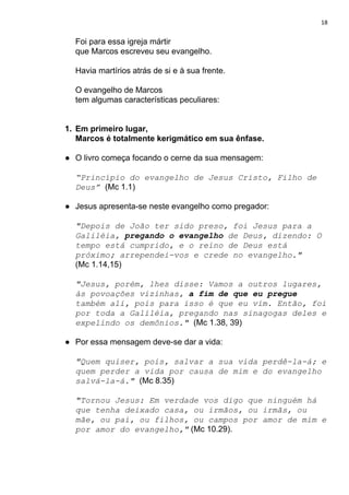 18
Foi para essa igreja mártir
que Marcos escreveu seu evangelho.
Havia martírios atrás de si e à sua frente.
O evangelho de Marcos
tem algumas características peculiares:
1. Em primeiro lugar,
Marcos é totalmente kerigmático em sua ênfase.
● O livro começa focando o cerne da sua mensagem:
“Princípio do evangelho de Jesus Cristo, Filho de
Deus”​ ​(Mc 1.1)
● Jesus apresenta-se neste evangelho como pregador:
"Depois de João ter sido preso, foi Jesus para a
Galiléia, ​pregando o evangelho​ de Deus, dizendo: O
tempo está cumprido, e o reino de Deus está
próximo; arrependei-vos e crede no evangelho."
(Mc 1.14,15)
"Jesus, porém, lhes disse: Vamos a outros lugares,
às povoações vizinhas, ​a fim de que eu pregue
também ali, pois para isso é que eu vim. Então, foi
por toda a Galiléia, pregando nas sinagogas deles e
expelindo os demônios." ​(Mc 1.38, 39)
● Por essa mensagem deve-se dar a vida:
"Quem quiser, pois, salvar a sua vida perdê-la-á; e
quem perder a vida por causa de mim e do evangelho
salvá-la-á." ​(Mc 8.35)
"Tornou Jesus: Em verdade vos digo que ninguém há
que tenha deixado casa, ou irmãos, ou irmãs, ou
mãe, ou pai, ou filhos, ou campos por amor de mim e
por amor do evangelho,"​ (Mc 10.29).
 