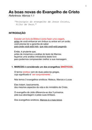1
As boas novas do Evangelho de Cristo 
Referência: Marcos 1.1
“Princípio do evangelho de Jesus Cristo,
Filho de Deus​.”
INTRODUÇÃO
Estudar um livro da Bíblia é como fazer uma viagem​,
antes​ de você embarcar em ônibus ou entrar em um avião
você precisa ter a garantia de saber
para onde você está indo​, ​que rota você está pegando​.
Então, é prudente que,
antes de iniciarmos a análise do texto de Marcos,
façamos uma análise introdutória deste livro
para podermos compreender melhor a sua mensagem.
1. MARCOS é considerado um dos evangelhos ​SINÓTICOS​.
O termo ​sinótico ​vem de duas palavras gregas,
cujo significado é ​“ver conjuntamente”​.
Nós temos 3 evangelhos sinóticos: Mateus, Marcos e Lucas
Eles tratam, basicamente,
dos mesmos aspectos da vida e do ministério de Cristo.
O evangelho de João diferencia-se dos 3 primeiros
pela sua abordagem e pelas suas ênfases.
Dos evangelhos sinóticos, ​Marcos é o mais breve​.
 